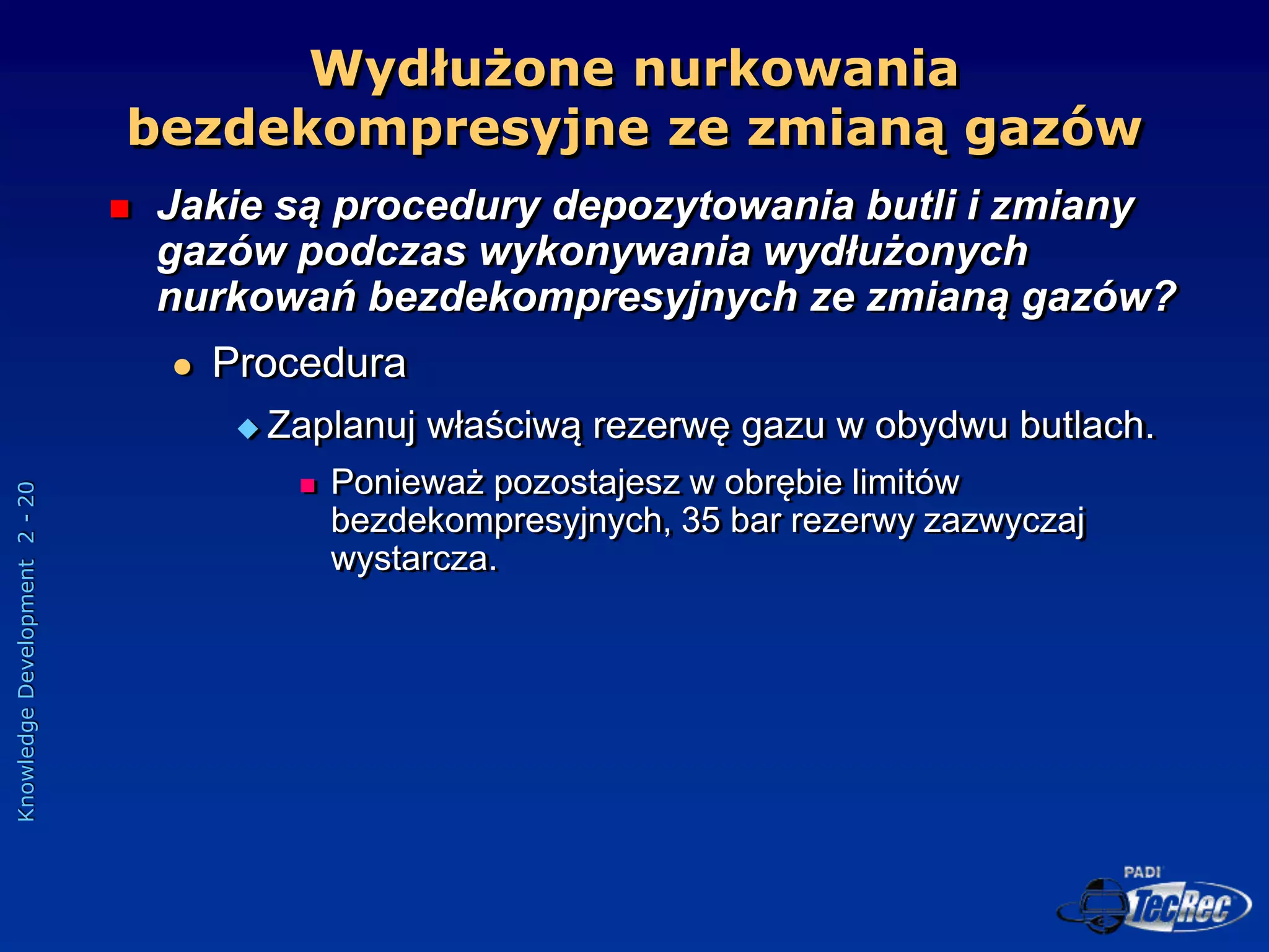 Knowledge
Development
2
-
20
Wydłużone nurkowania
bezdekompresyjne ze zmianą gazów
 Jakie są procedury depozytowania butli i zmiany
gazów podczas wykonywania wydłużonych
nurkowań bezdekompresyjnych ze zmianą gazów?
 Procedura
 Zaplanuj właściwą rezerwę gazu w obydwu butlach.
 Ponieważ pozostajesz w obrębie limitów
bezdekompresyjnych, 35 bar rezerwy zazwyczaj
wystarcza.
 