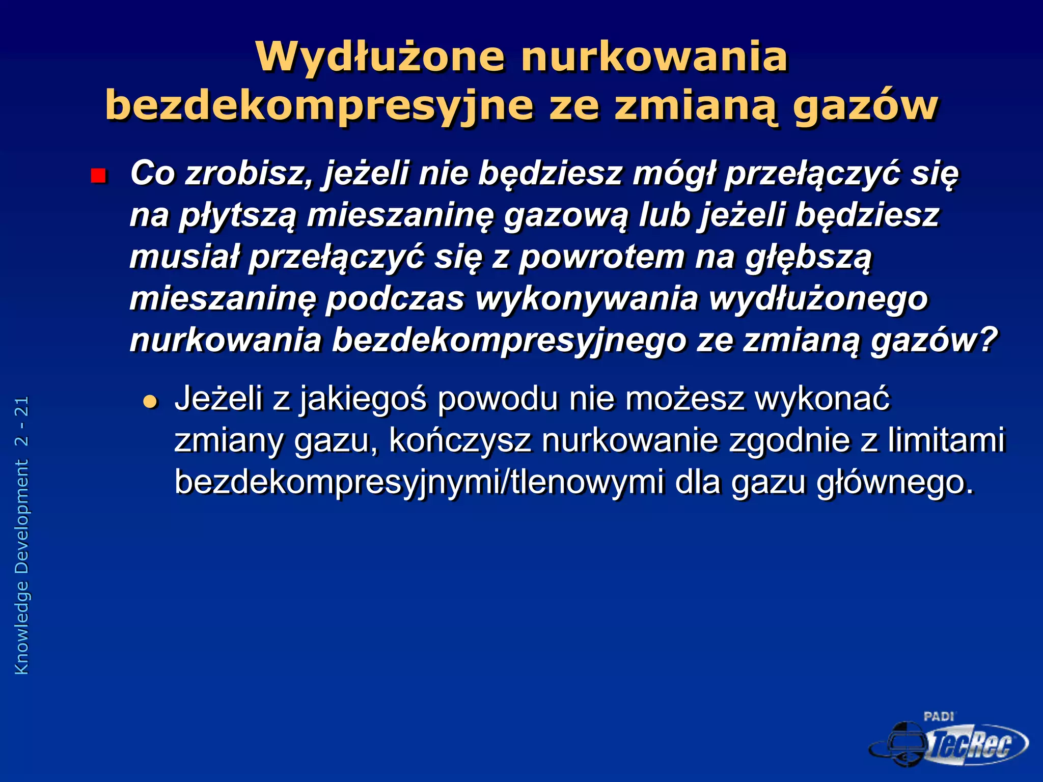 Knowledge
Development
2
-
21
 Co zrobisz, jeżeli nie będziesz mógł przełączyć się
na płytszą mieszaninę gazową lub jeżeli będziesz
musiał przełączyć się z powrotem na głębszą
mieszaninę podczas wykonywania wydłużonego
nurkowania bezdekompresyjnego ze zmianą gazów?
 Jeżeli z jakiegoś powodu nie możesz wykonać
zmiany gazu, kończysz nurkowanie zgodnie z limitami
bezdekompresyjnymi/tlenowymi dla gazu głównego.
Wydłużone nurkowania
bezdekompresyjne ze zmianą gazów
 
