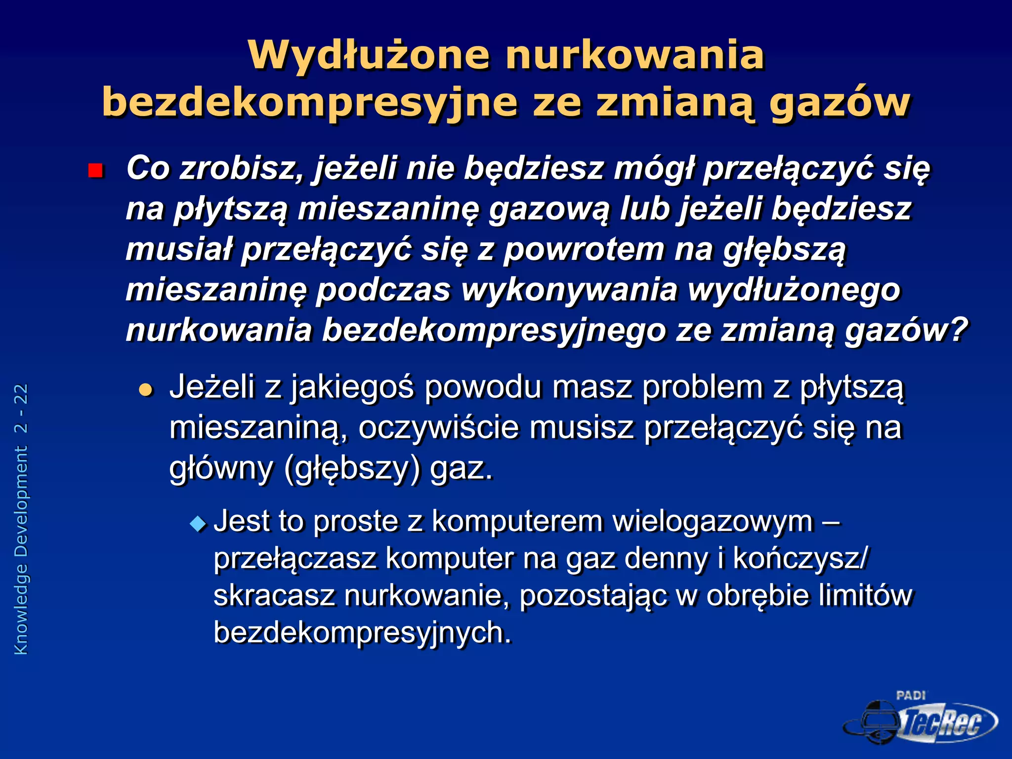 Knowledge
Development
2
-
22
 Co zrobisz, jeżeli nie będziesz mógł przełączyć się
na płytszą mieszaninę gazową lub jeżeli będziesz
musiał przełączyć się z powrotem na głębszą
mieszaninę podczas wykonywania wydłużonego
nurkowania bezdekompresyjnego ze zmianą gazów?
 Jeżeli z jakiegoś powodu masz problem z płytszą
mieszaniną, oczywiście musisz przełączyć się na
główny (głębszy) gaz.
 Jest to proste z komputerem wielogazowym –
przełączasz komputer na gaz denny i kończysz/
skracasz nurkowanie, pozostając w obrębie limitów
bezdekompresyjnych.
Wydłużone nurkowania
bezdekompresyjne ze zmianą gazów
 