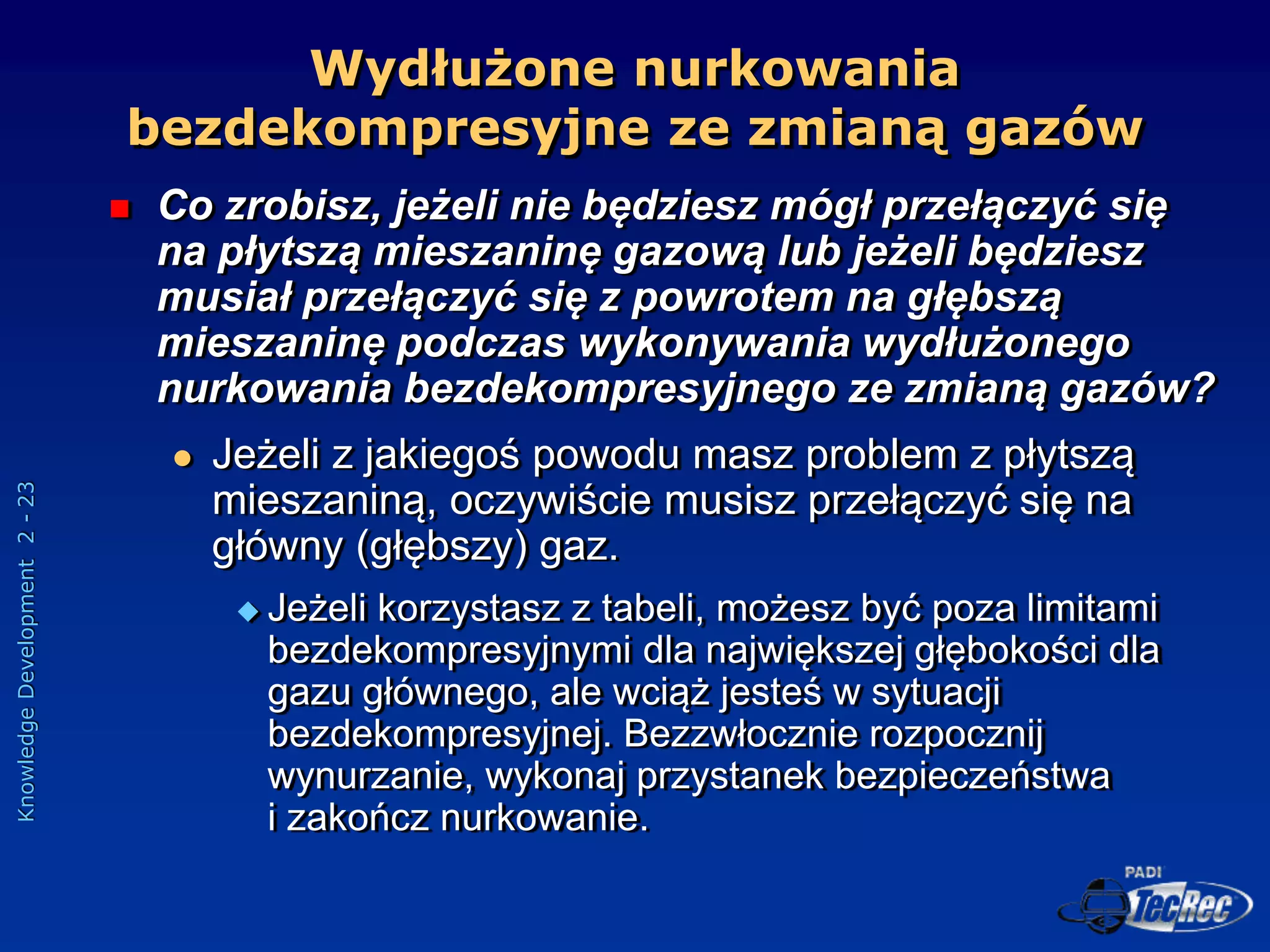 Knowledge
Development
2
-
23
 Co zrobisz, jeżeli nie będziesz mógł przełączyć się
na płytszą mieszaninę gazową lub jeżeli będziesz
musiał przełączyć się z powrotem na głębszą
mieszaninę podczas wykonywania wydłużonego
nurkowania bezdekompresyjnego ze zmianą gazów?
 Jeżeli z jakiegoś powodu masz problem z płytszą
mieszaniną, oczywiście musisz przełączyć się na
główny (głębszy) gaz.
 Jeżeli korzystasz z tabeli, możesz być poza limitami
bezdekompresyjnymi dla największej głębokości dla
gazu głównego, ale wciąż jesteś w sytuacji
bezdekompresyjnej. Bezzwłocznie rozpocznij
wynurzanie, wykonaj przystanek bezpieczeństwa
i zakończ nurkowanie.
Wydłużone nurkowania
bezdekompresyjne ze zmianą gazów
 