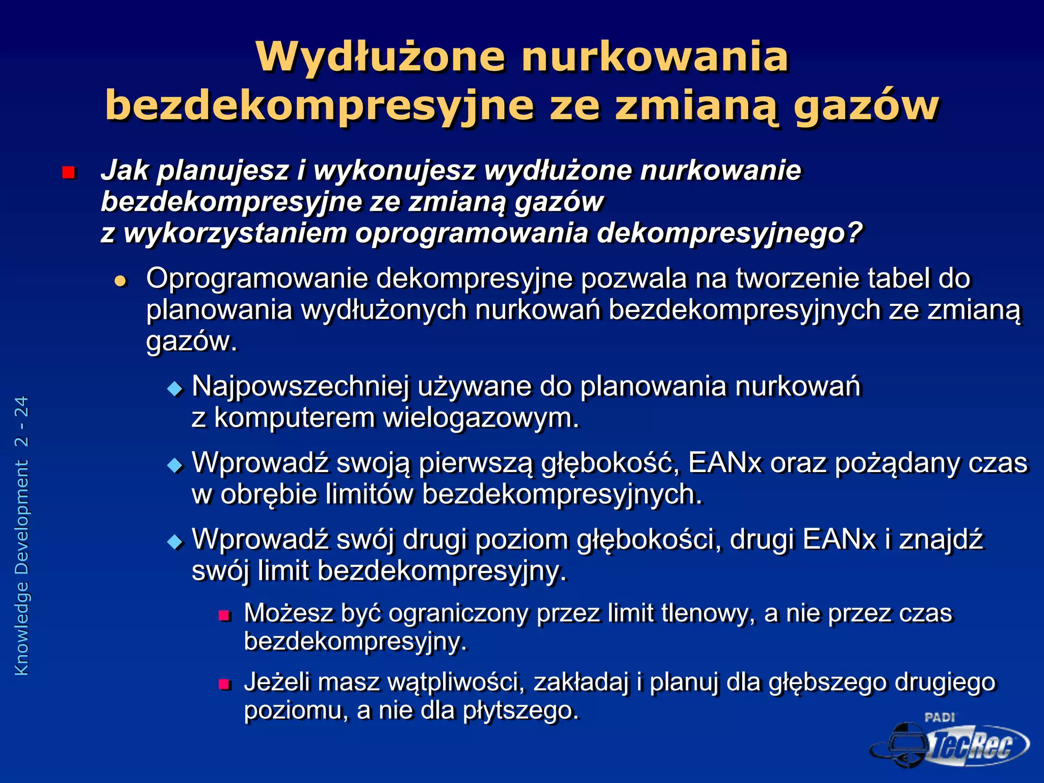 Knowledge
Development
2
-
24
 Jak planujesz i wykonujesz wydłużone nurkowanie
bezdekompresyjne ze zmianą gazów
z wykorzystaniem oprogramowania dekompresyjnego?
 Oprogramowanie dekompresyjne pozwala na tworzenie tabel do
planowania wydłużonych nurkowań bezdekompresyjnych ze zmianą
gazów.
 Najpowszechniej używane do planowania nurkowań
z komputerem wielogazowym.
 Wprowadź swoją pierwszą głębokość, EANx oraz pożądany czas
w obrębie limitów bezdekompresyjnych.
 Wprowadź swój drugi poziom głębokości, drugi EANx i znajdź
swój limit bezdekompresyjny.
 Możesz być ograniczony przez limit tlenowy, a nie przez czas
bezdekompresyjny.
 Jeżeli masz wątpliwości, zakładaj i planuj dla głębszego drugiego
poziomu, a nie dla płytszego.
Wydłużone nurkowania
bezdekompresyjne ze zmianą gazów
 