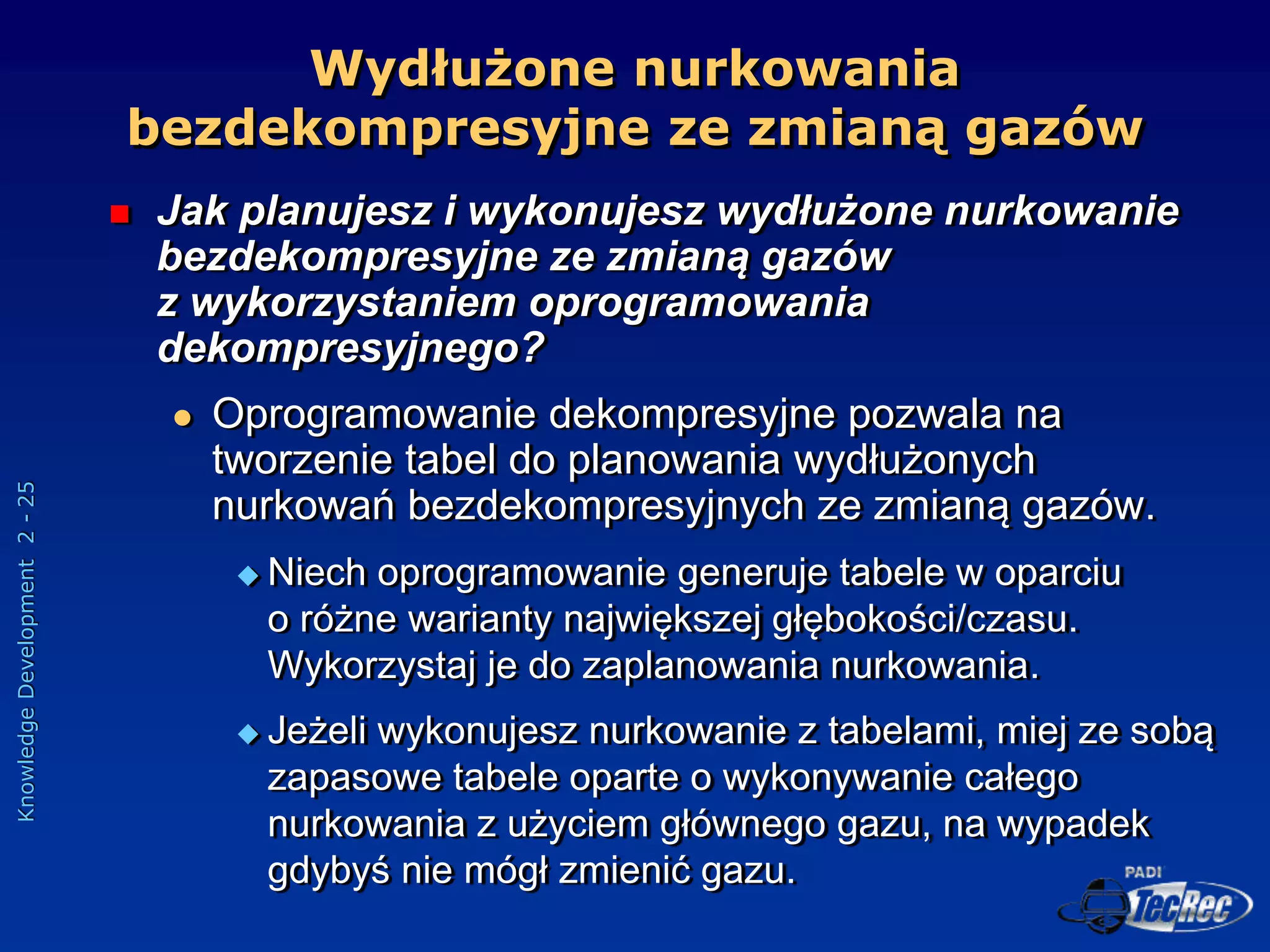 Knowledge
Development
2
-
25
 Jak planujesz i wykonujesz wydłużone nurkowanie
bezdekompresyjne ze zmianą gazów
z wykorzystaniem oprogramowania
dekompresyjnego?
 Oprogramowanie dekompresyjne pozwala na
tworzenie tabel do planowania wydłużonych
nurkowań bezdekompresyjnych ze zmianą gazów.
 Niech oprogramowanie generuje tabele w oparciu
o różne warianty największej głębokości/czasu.
Wykorzystaj je do zaplanowania nurkowania.
 Jeżeli wykonujesz nurkowanie z tabelami, miej ze sobą
zapasowe tabele oparte o wykonywanie całego
nurkowania z użyciem głównego gazu, na wypadek
gdybyś nie mógł zmienić gazu.
Wydłużone nurkowania
bezdekompresyjne ze zmianą gazów
 