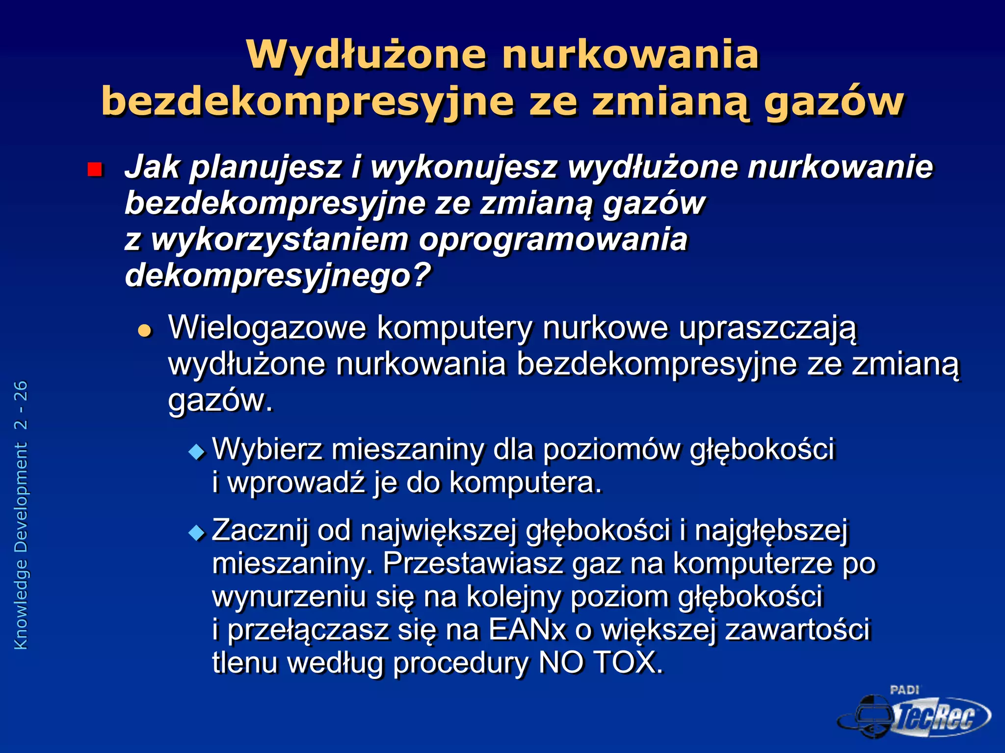 Knowledge
Development
2
-
26
 Jak planujesz i wykonujesz wydłużone nurkowanie
bezdekompresyjne ze zmianą gazów
z wykorzystaniem oprogramowania
dekompresyjnego?
 Wielogazowe komputery nurkowe upraszczają
wydłużone nurkowania bezdekompresyjne ze zmianą
gazów.
 Wybierz mieszaniny dla poziomów głębokości
i wprowadź je do komputera.
 Zacznij od największej głębokości i najgłębszej
mieszaniny. Przestawiasz gaz na komputerze po
wynurzeniu się na kolejny poziom głębokości
i przełączasz się na EANx o większej zawartości
tlenu według procedury NO TOX.
Wydłużone nurkowania
bezdekompresyjne ze zmianą gazów
 