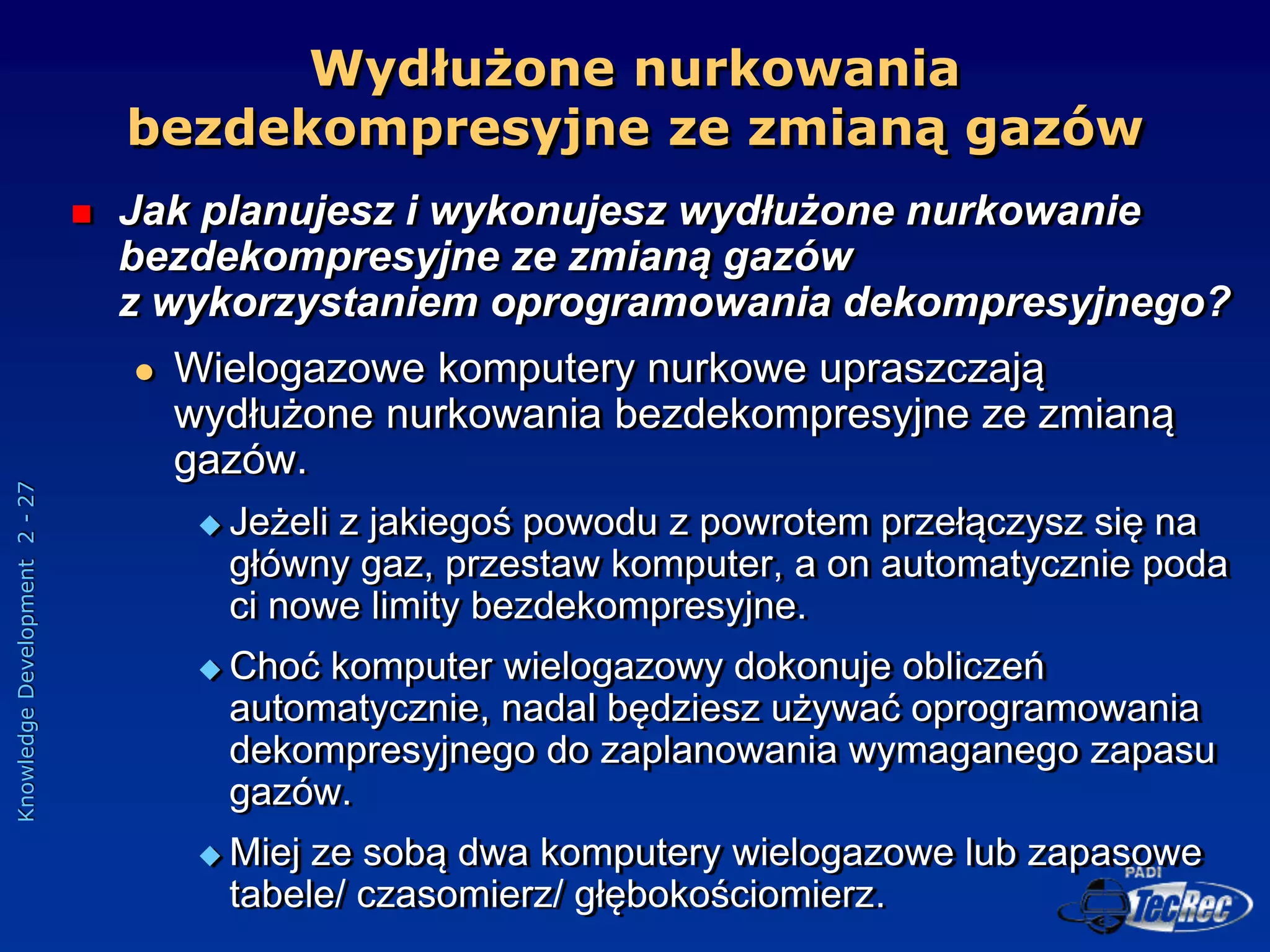 Knowledge
Development
2
-
27
 Jak planujesz i wykonujesz wydłużone nurkowanie
bezdekompresyjne ze zmianą gazów
z wykorzystaniem oprogramowania dekompresyjnego?
 Wielogazowe komputery nurkowe upraszczają
wydłużone nurkowania bezdekompresyjne ze zmianą
gazów.
 Jeżeli z jakiegoś powodu z powrotem przełączysz się na
główny gaz, przestaw komputer, a on automatycznie poda
ci nowe limity bezdekompresyjne.
 Choć komputer wielogazowy dokonuje obliczeń
automatycznie, nadal będziesz używać oprogramowania
dekompresyjnego do zaplanowania wymaganego zapasu
gazów.
 Miej ze sobą dwa komputery wielogazowe lub zapasowe
tabele/ czasomierz/ głębokościomierz.
Wydłużone nurkowania
bezdekompresyjne ze zmianą gazów
 