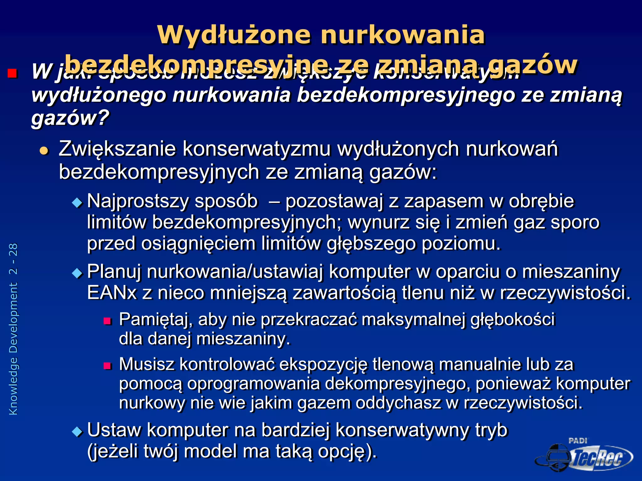 Knowledge
Development
2
-
28
 W jaki sposób możesz zwiększyć konserwatyzm
wydłużonego nurkowania bezdekompresyjnego ze zmianą
gazów?
 Zwiększanie konserwatyzmu wydłużonych nurkowań
bezdekompresyjnych ze zmianą gazów:
 Najprostszy sposób – pozostawaj z zapasem w obrębie
limitów bezdekompresyjnych; wynurz się i zmień gaz sporo
przed osiągnięciem limitów głębszego poziomu.
 Planuj nurkowania/ustawiaj komputer w oparciu o mieszaniny
EANx z nieco mniejszą zawartością tlenu niż w rzeczywistości.
 Pamiętaj, aby nie przekraczać maksymalnej głębokości
dla danej mieszaniny.
 Musisz kontrolować ekspozycję tlenową manualnie lub za
pomocą oprogramowania dekompresyjnego, ponieważ komputer
nurkowy nie wie jakim gazem oddychasz w rzeczywistości.
 Ustaw komputer na bardziej konserwatywny tryb
(jeżeli twój model ma taką opcję).
Wydłużone nurkowania
bezdekompresyjne ze zmianą gazów
 