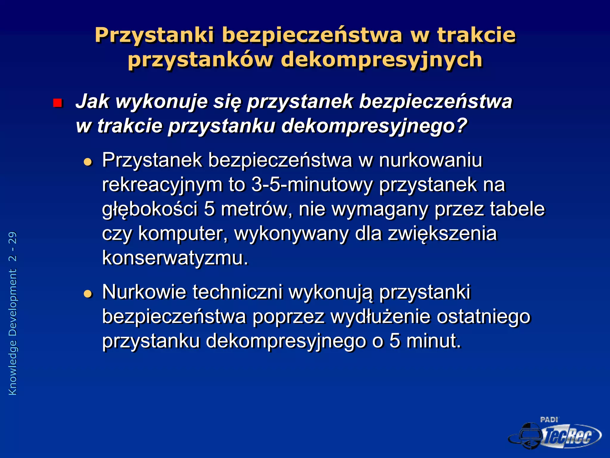 Knowledge
Development
2
-
29
Przystanki bezpieczeństwa w trakcie
przystanków dekompresyjnych
 Jak wykonuje się przystanek bezpieczeństwa
w trakcie przystanku dekompresyjnego?
 Przystanek bezpieczeństwa w nurkowaniu
rekreacyjnym to 3-5-minutowy przystanek na
głębokości 5 metrów, nie wymagany przez tabele
czy komputer, wykonywany dla zwiększenia
konserwatyzmu.
 Nurkowie techniczni wykonują przystanki
bezpieczeństwa poprzez wydłużenie ostatniego
przystanku dekompresyjnego o 5 minut.
 