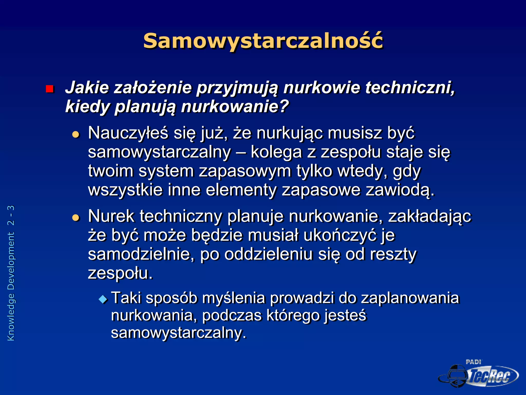 Knowledge
Development
2
-
3
Samowystarczalność
 Jakie założenie przyjmują nurkowie techniczni,
kiedy planują nurkowanie?
 Nauczyłeś się już, że nurkując musisz być
samowystarczalny – kolega z zespołu staje się
twoim system zapasowym tylko wtedy, gdy
wszystkie inne elementy zapasowe zawiodą.
 Nurek techniczny planuje nurkowanie, zakładając
że być może będzie musiał ukończyć je
samodzielnie, po oddzieleniu się od reszty
zespołu.
 Taki sposób myślenia prowadzi do zaplanowania
nurkowania, podczas którego jesteś
samowystarczalny.
 