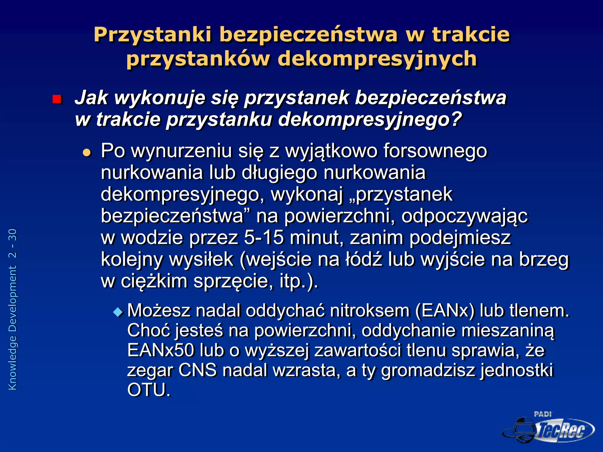 Knowledge
Development
2
-
30
Przystanki bezpieczeństwa w trakcie
przystanków dekompresyjnych
 Jak wykonuje się przystanek bezpieczeństwa
w trakcie przystanku dekompresyjnego?
 Po wynurzeniu się z wyjątkowo forsownego
nurkowania lub długiego nurkowania
dekompresyjnego, wykonaj „przystanek
bezpieczeństwa” na powierzchni, odpoczywając
w wodzie przez 5-15 minut, zanim podejmiesz
kolejny wysiłek (wejście na łódź lub wyjście na brzeg
w ciężkim sprzęcie, itp.).
 Możesz nadal oddychać nitroksem (EANx) lub tlenem.
Choć jesteś na powierzchni, oddychanie mieszaniną
EANx50 lub o wyższej zawartości tlenu sprawia, że
zegar CNS nadal wzrasta, a ty gromadzisz jednostki
OTU.
 