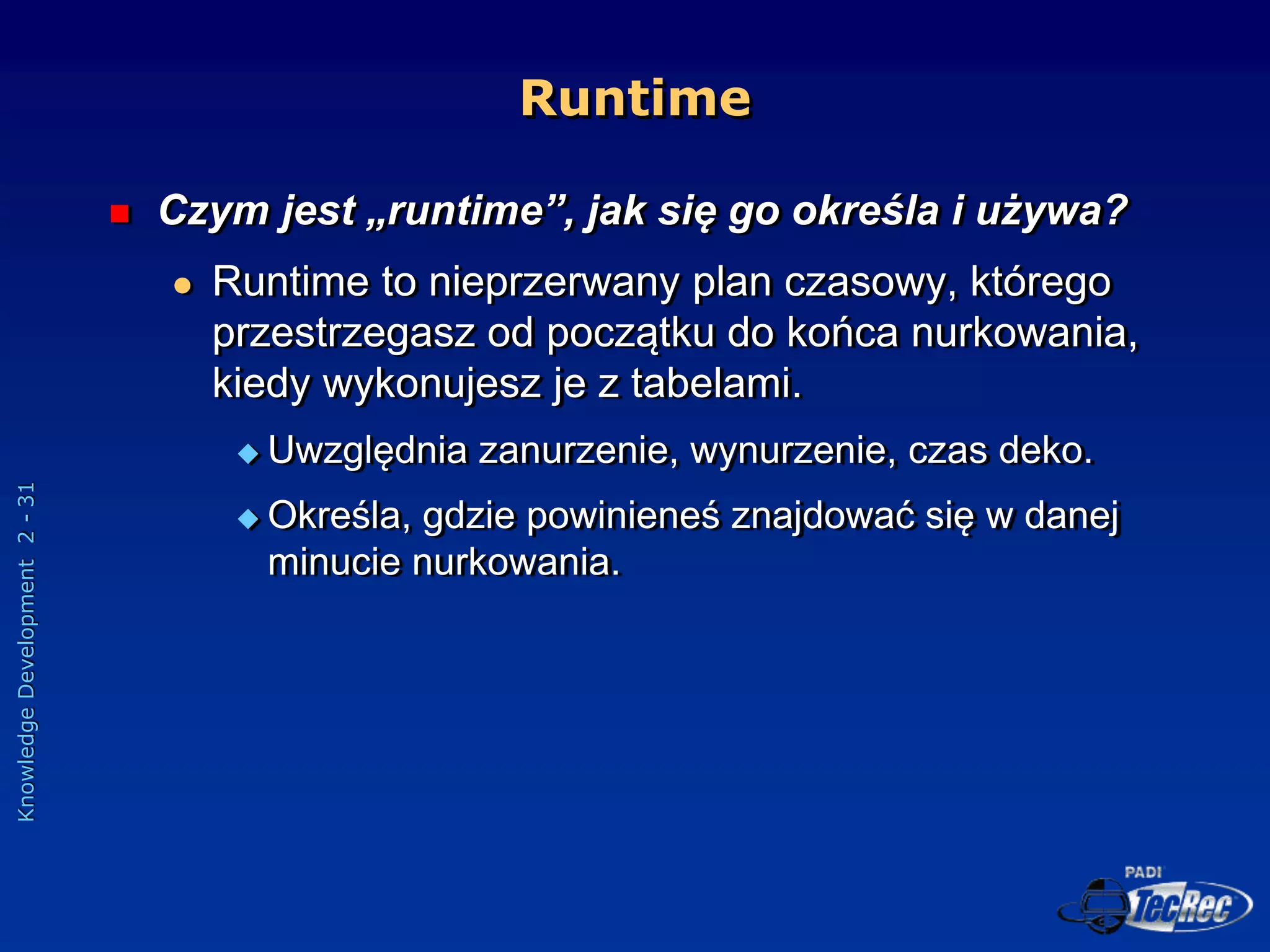 Knowledge
Development
2
-
31
Runtime
 Czym jest „runtime”, jak się go określa i używa?
 Runtime to nieprzerwany plan czasowy, którego
przestrzegasz od początku do końca nurkowania,
kiedy wykonujesz je z tabelami.
 Uwzględnia zanurzenie, wynurzenie, czas deko.
 Określa, gdzie powinieneś znajdować się w danej
minucie nurkowania.
 