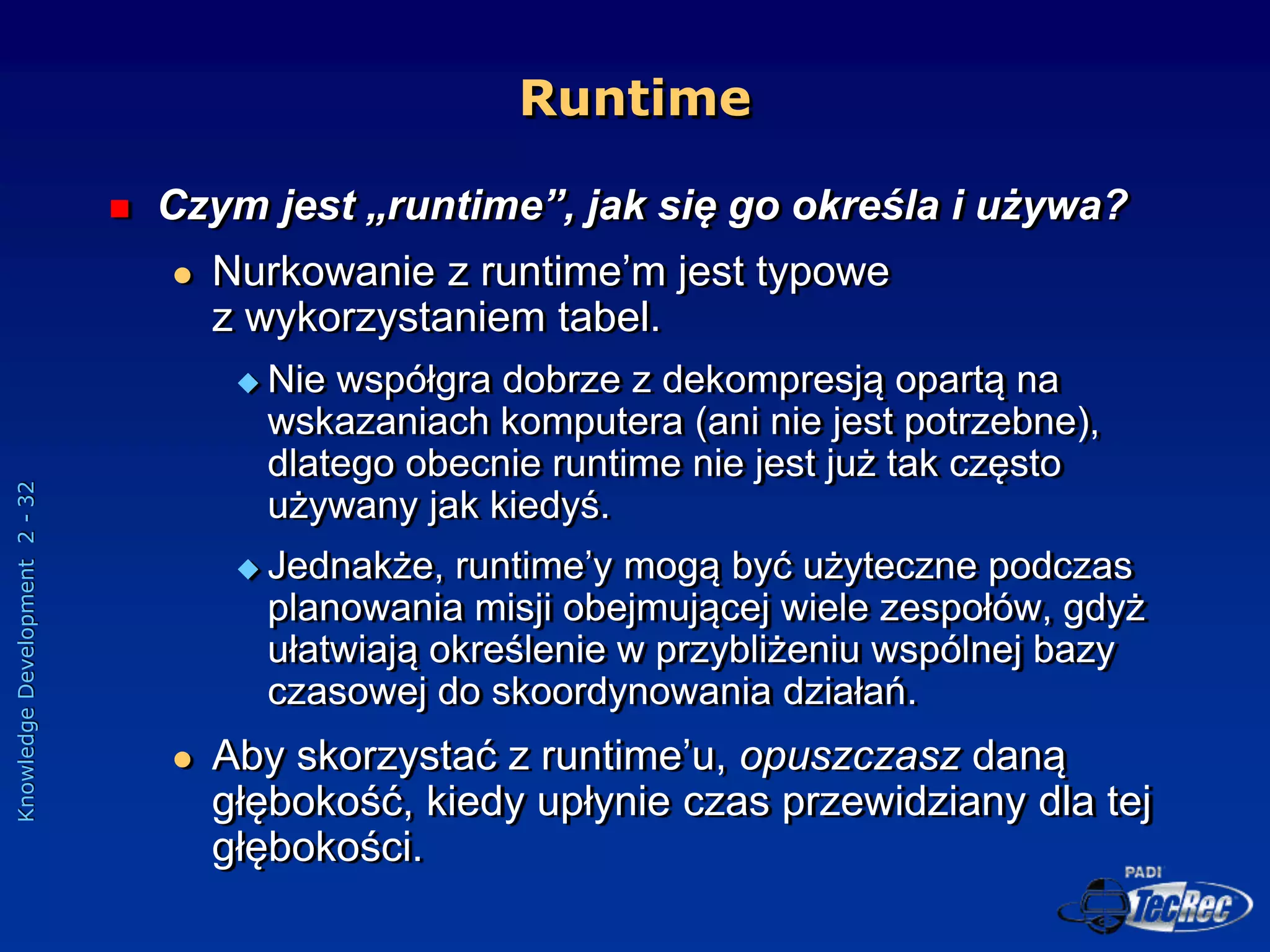 Knowledge
Development
2
-
32
Runtime
 Czym jest „runtime”, jak się go określa i używa?
 Nurkowanie z runtime’m jest typowe
z wykorzystaniem tabel.
 Nie współgra dobrze z dekompresją opartą na
wskazaniach komputera (ani nie jest potrzebne),
dlatego obecnie runtime nie jest już tak często
używany jak kiedyś.
 Jednakże, runtime’y mogą być użyteczne podczas
planowania misji obejmującej wiele zespołów, gdyż
ułatwiają określenie w przybliżeniu wspólnej bazy
czasowej do skoordynowania działań.
 Aby skorzystać z runtime’u, opuszczasz daną
głębokość, kiedy upłynie czas przewidziany dla tej
głębokości.
 