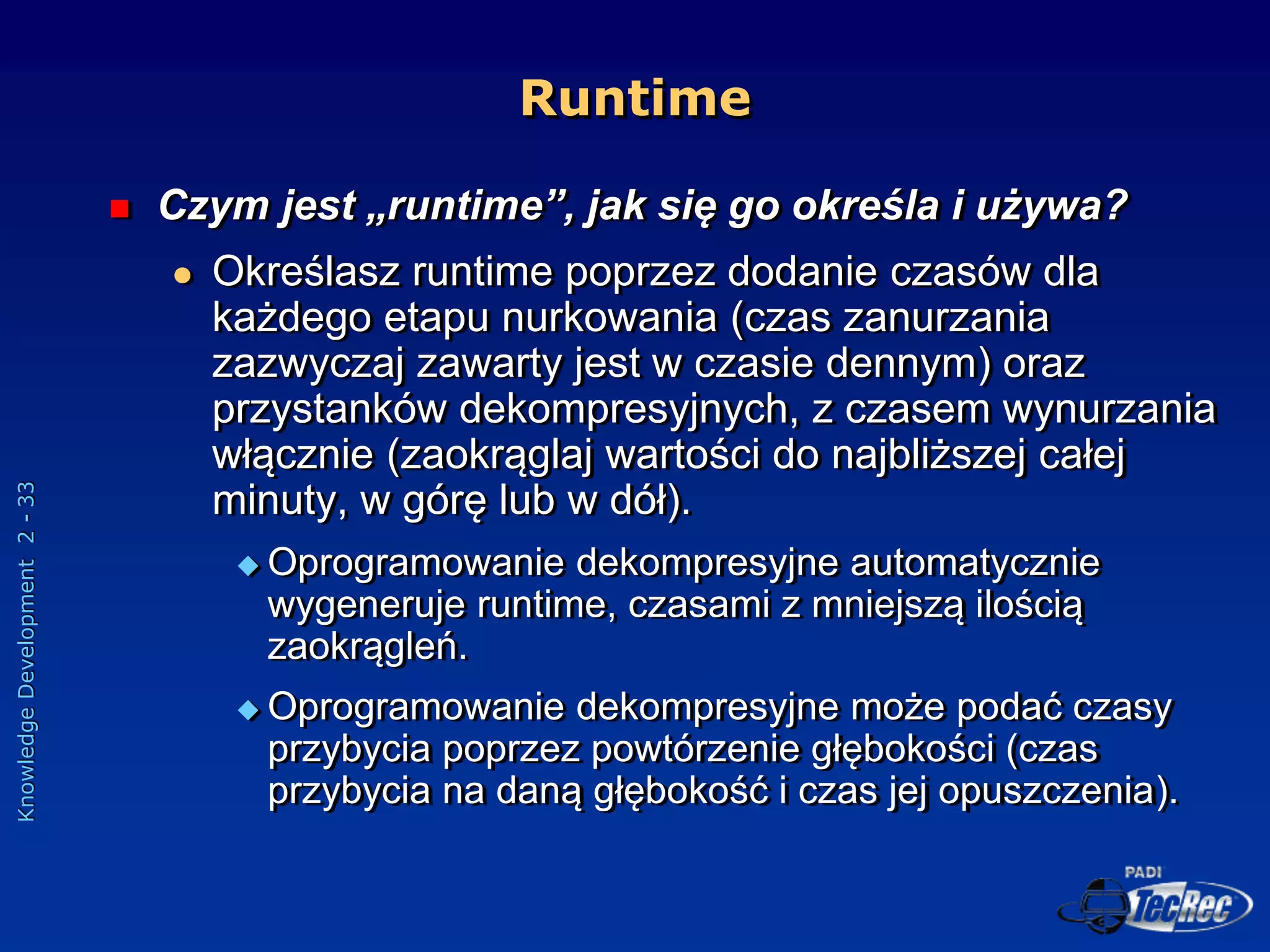 Knowledge
Development
2
-
33
Runtime
 Czym jest „runtime”, jak się go określa i używa?
 Określasz runtime poprzez dodanie czasów dla
każdego etapu nurkowania (czas zanurzania
zazwyczaj zawarty jest w czasie dennym) oraz
przystanków dekompresyjnych, z czasem wynurzania
włącznie (zaokrąglaj wartości do najbliższej całej
minuty, w górę lub w dół).
 Oprogramowanie dekompresyjne automatycznie
wygeneruje runtime, czasami z mniejszą ilością
zaokrągleń.
 Oprogramowanie dekompresyjne może podać czasy
przybycia poprzez powtórzenie głębokości (czas
przybycia na daną głębokość i czas jej opuszczenia).
 