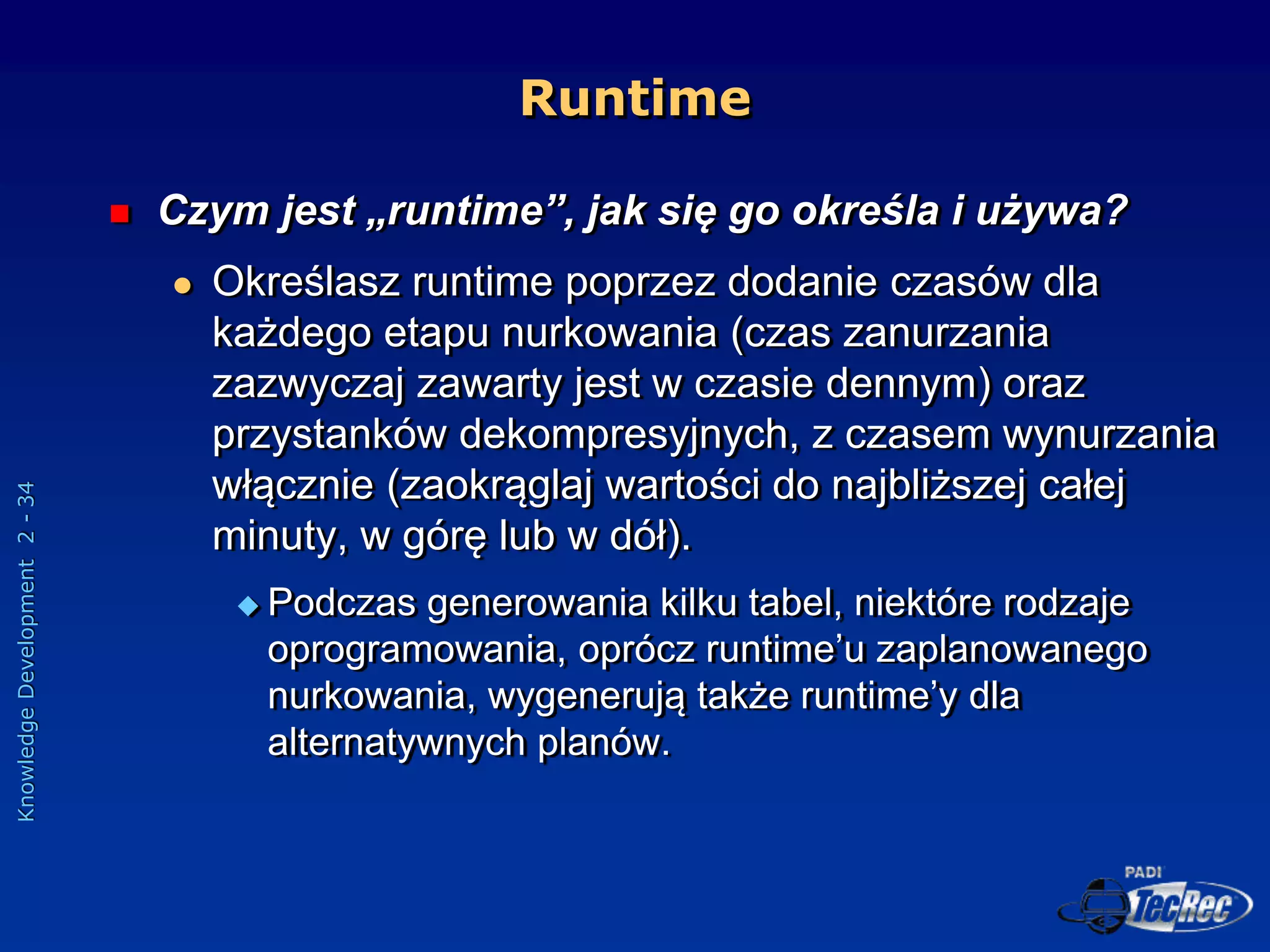Knowledge
Development
2
-
34
Runtime
 Czym jest „runtime”, jak się go określa i używa?
 Określasz runtime poprzez dodanie czasów dla
każdego etapu nurkowania (czas zanurzania
zazwyczaj zawarty jest w czasie dennym) oraz
przystanków dekompresyjnych, z czasem wynurzania
włącznie (zaokrąglaj wartości do najbliższej całej
minuty, w górę lub w dół).
 Podczas generowania kilku tabel, niektóre rodzaje
oprogramowania, oprócz runtime’u zaplanowanego
nurkowania, wygenerują także runtime’y dla
alternatywnych planów.
 