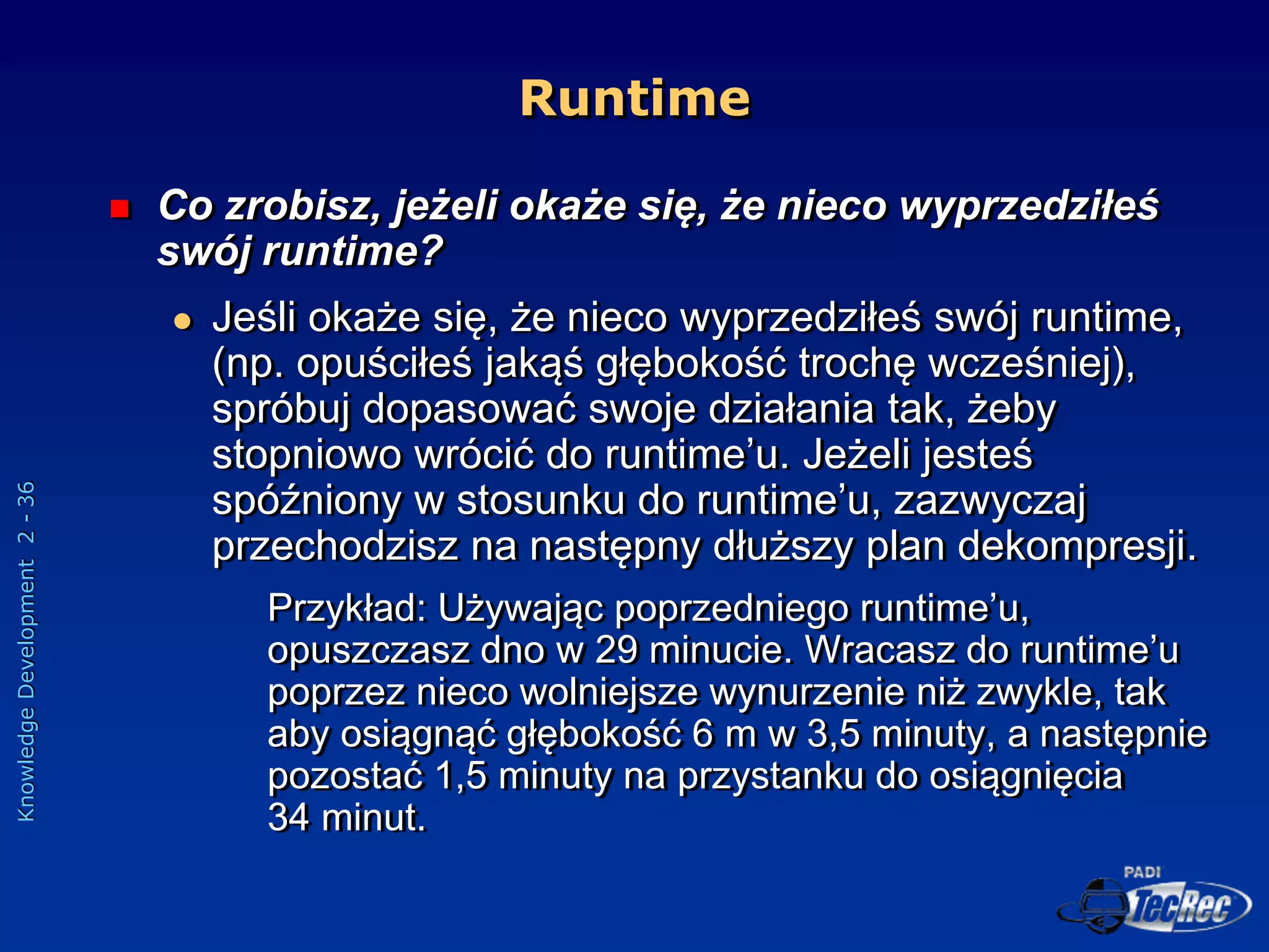 Knowledge
Development
2
-
36
 Co zrobisz, jeżeli okaże się, że nieco wyprzedziłeś
swój runtime?
 Jeśli okaże się, że nieco wyprzedziłeś swój runtime,
(np. opuściłeś jakąś głębokość trochę wcześniej),
spróbuj dopasować swoje działania tak, żeby
stopniowo wrócić do runtime’u. Jeżeli jesteś
spóźniony w stosunku do runtime’u, zazwyczaj
przechodzisz na następny dłuższy plan dekompresji.
Przykład: Używając poprzedniego runtime’u,
opuszczasz dno w 29 minucie. Wracasz do runtime’u
poprzez nieco wolniejsze wynurzenie niż zwykle, tak
aby osiągnąć głębokość 6 m w 3,5 minuty, a następnie
pozostać 1,5 minuty na przystanku do osiągnięcia
34 minut.
Runtime
 