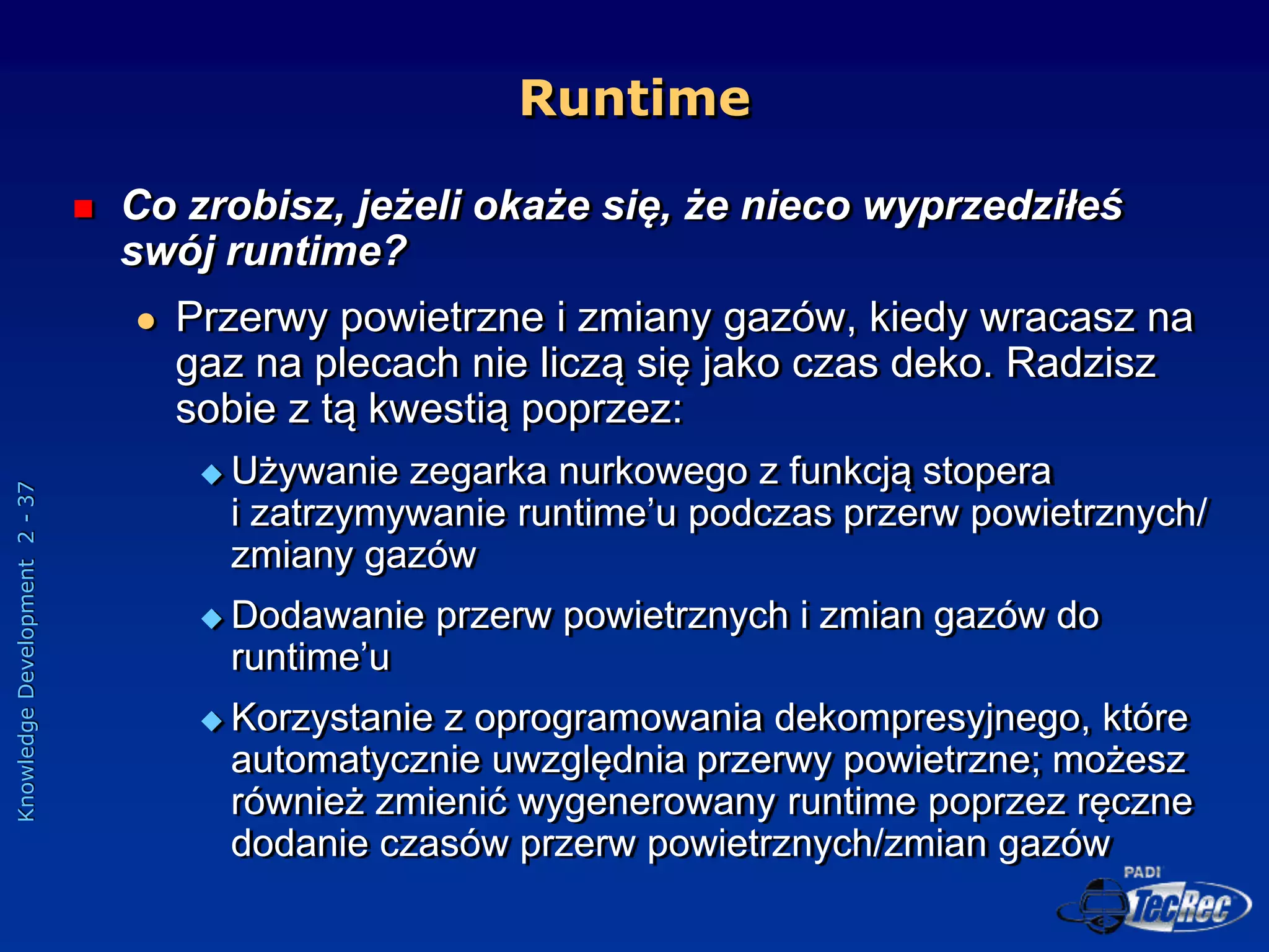 Knowledge
Development
2
-
37
 Co zrobisz, jeżeli okaże się, że nieco wyprzedziłeś
swój runtime?
 Przerwy powietrzne i zmiany gazów, kiedy wracasz na
gaz na plecach nie liczą się jako czas deko. Radzisz
sobie z tą kwestią poprzez:
 Używanie zegarka nurkowego z funkcją stopera
i zatrzymywanie runtime’u podczas przerw powietrznych/
zmiany gazów
 Dodawanie przerw powietrznych i zmian gazów do
runtime’u
 Korzystanie z oprogramowania dekompresyjnego, które
automatycznie uwzględnia przerwy powietrzne; możesz
również zmienić wygenerowany runtime poprzez ręczne
dodanie czasów przerw powietrznych/zmian gazów
Runtime
 