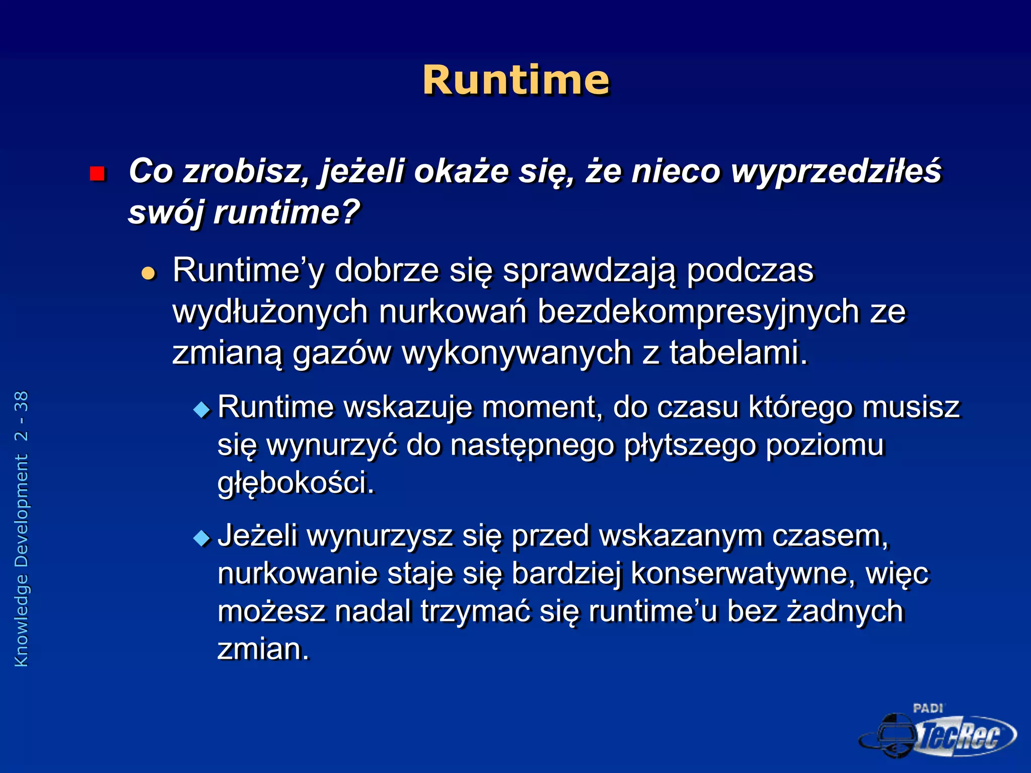 Knowledge
Development
2
-
38
 Co zrobisz, jeżeli okaże się, że nieco wyprzedziłeś
swój runtime?
 Runtime’y dobrze się sprawdzają podczas
wydłużonych nurkowań bezdekompresyjnych ze
zmianą gazów wykonywanych z tabelami.
 Runtime wskazuje moment, do czasu którego musisz
się wynurzyć do następnego płytszego poziomu
głębokości.
 Jeżeli wynurzysz się przed wskazanym czasem,
nurkowanie staje się bardziej konserwatywne, więc
możesz nadal trzymać się runtime’u bez żadnych
zmian.
Runtime
 