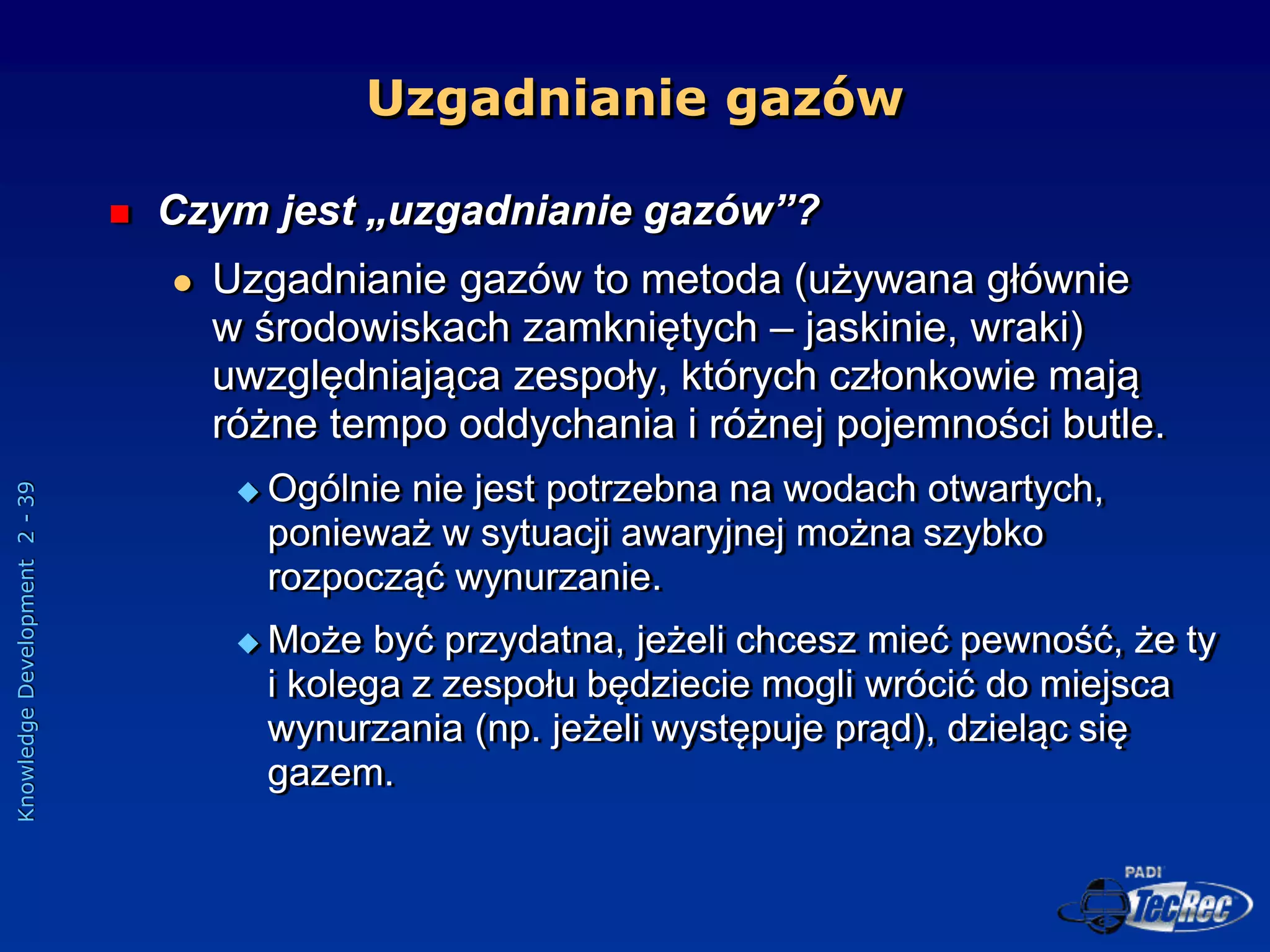 Knowledge
Development
2
-
39
Uzgadnianie gazów
 Czym jest „uzgadnianie gazów”?
 Uzgadnianie gazów to metoda (używana głównie
w środowiskach zamkniętych – jaskinie, wraki)
uwzględniająca zespoły, których członkowie mają
różne tempo oddychania i różnej pojemności butle.
 Ogólnie nie jest potrzebna na wodach otwartych,
ponieważ w sytuacji awaryjnej można szybko
rozpocząć wynurzanie.
 Może być przydatna, jeżeli chcesz mieć pewność, że ty
i kolega z zespołu będziecie mogli wrócić do miejsca
wynurzania (np. jeżeli występuje prąd), dzieląc się
gazem.
 
