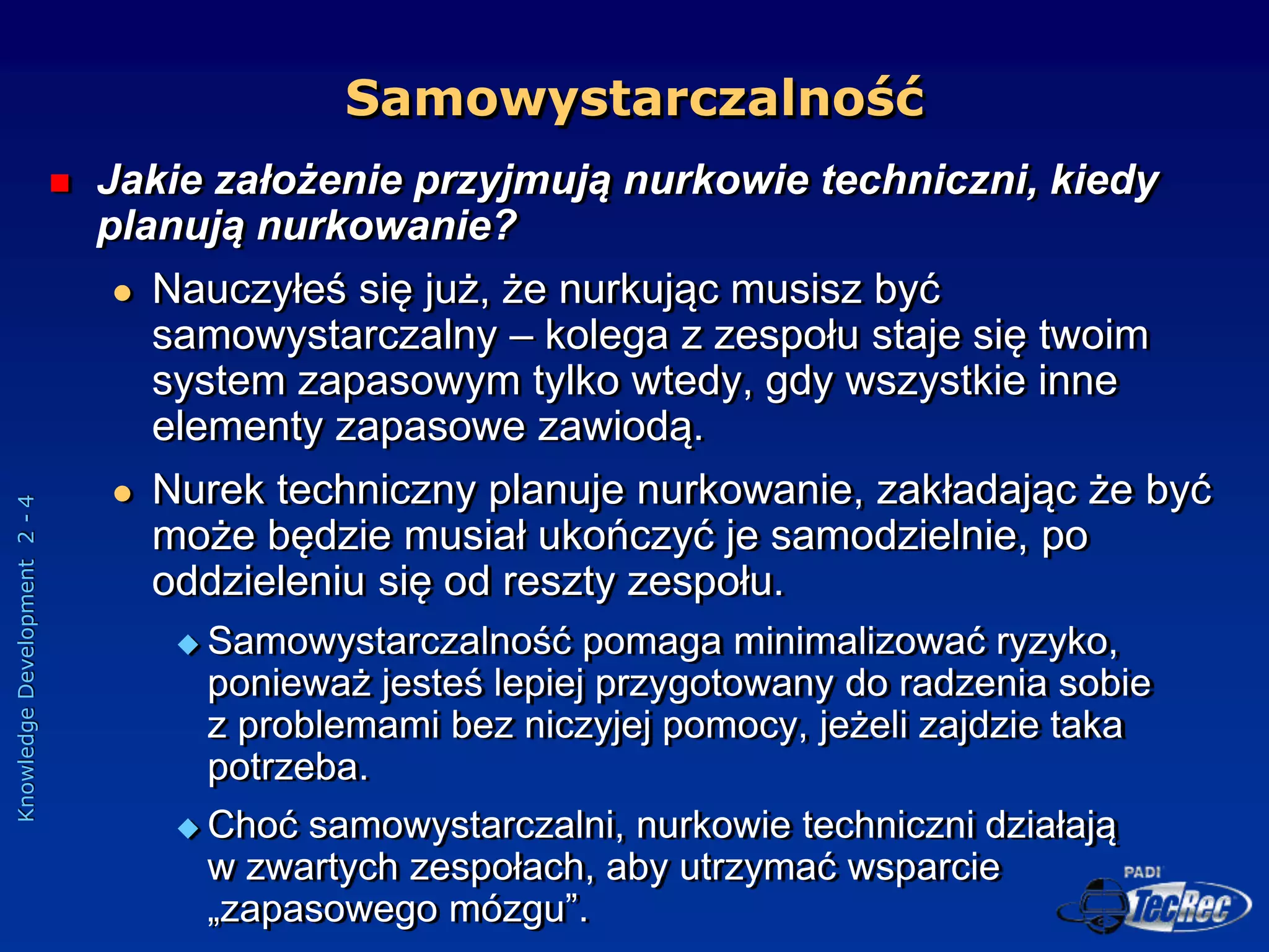 Knowledge
Development
2
-
4
Samowystarczalność
 Jakie założenie przyjmują nurkowie techniczni, kiedy
planują nurkowanie?
 Nauczyłeś się już, że nurkując musisz być
samowystarczalny – kolega z zespołu staje się twoim
system zapasowym tylko wtedy, gdy wszystkie inne
elementy zapasowe zawiodą.
 Nurek techniczny planuje nurkowanie, zakładając że być
może będzie musiał ukończyć je samodzielnie, po
oddzieleniu się od reszty zespołu.
 Samowystarczalność pomaga minimalizować ryzyko,
ponieważ jesteś lepiej przygotowany do radzenia sobie
z problemami bez niczyjej pomocy, jeżeli zajdzie taka
potrzeba.
 Choć samowystarczalni, nurkowie techniczni działają
w zwartych zespołach, aby utrzymać wsparcie
„zapasowego mózgu”.
 