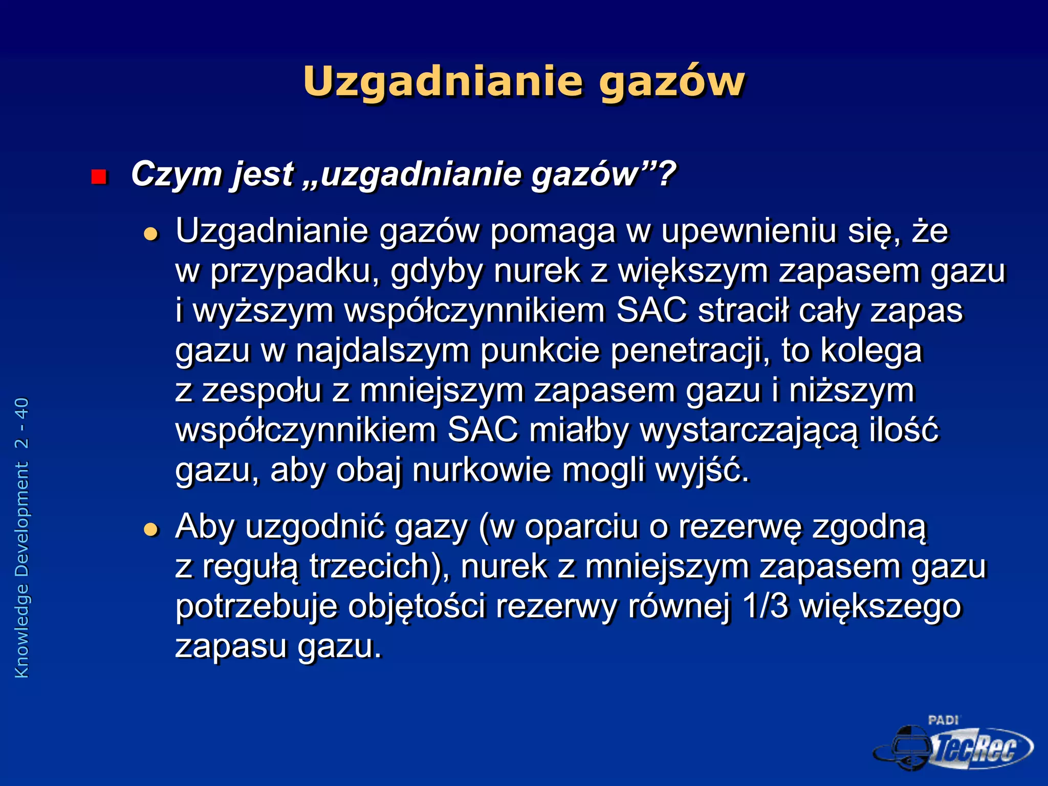 Knowledge
Development
2
-
40
Uzgadnianie gazów
 Czym jest „uzgadnianie gazów”?
 Uzgadnianie gazów pomaga w upewnieniu się, że
w przypadku, gdyby nurek z większym zapasem gazu
i wyższym współczynnikiem SAC stracił cały zapas
gazu w najdalszym punkcie penetracji, to kolega
z zespołu z mniejszym zapasem gazu i niższym
współczynnikiem SAC miałby wystarczającą ilość
gazu, aby obaj nurkowie mogli wyjść.
 Aby uzgodnić gazy (w oparciu o rezerwę zgodną
z regułą trzecich), nurek z mniejszym zapasem gazu
potrzebuje objętości rezerwy równej 1/3 większego
zapasu gazu.
 