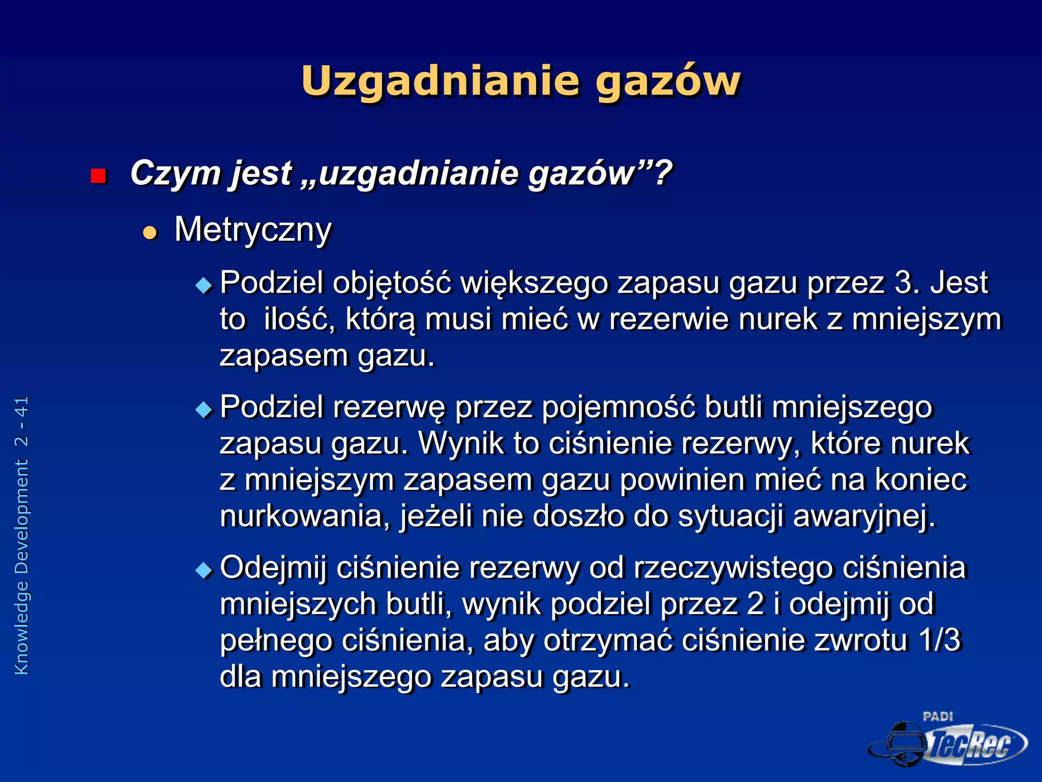 Knowledge
Development
2
-
41
Uzgadnianie gazów
 Czym jest „uzgadnianie gazów”?
 Metryczny
 Podziel objętość większego zapasu gazu przez 3. Jest
to ilość, którą musi mieć w rezerwie nurek z mniejszym
zapasem gazu.
 Podziel rezerwę przez pojemność butli mniejszego
zapasu gazu. Wynik to ciśnienie rezerwy, które nurek
z mniejszym zapasem gazu powinien mieć na koniec
nurkowania, jeżeli nie doszło do sytuacji awaryjnej.
 Odejmij ciśnienie rezerwy od rzeczywistego ciśnienia
mniejszych butli, wynik podziel przez 2 i odejmij od
pełnego ciśnienia, aby otrzymać ciśnienie zwrotu 1/3
dla mniejszego zapasu gazu.
 