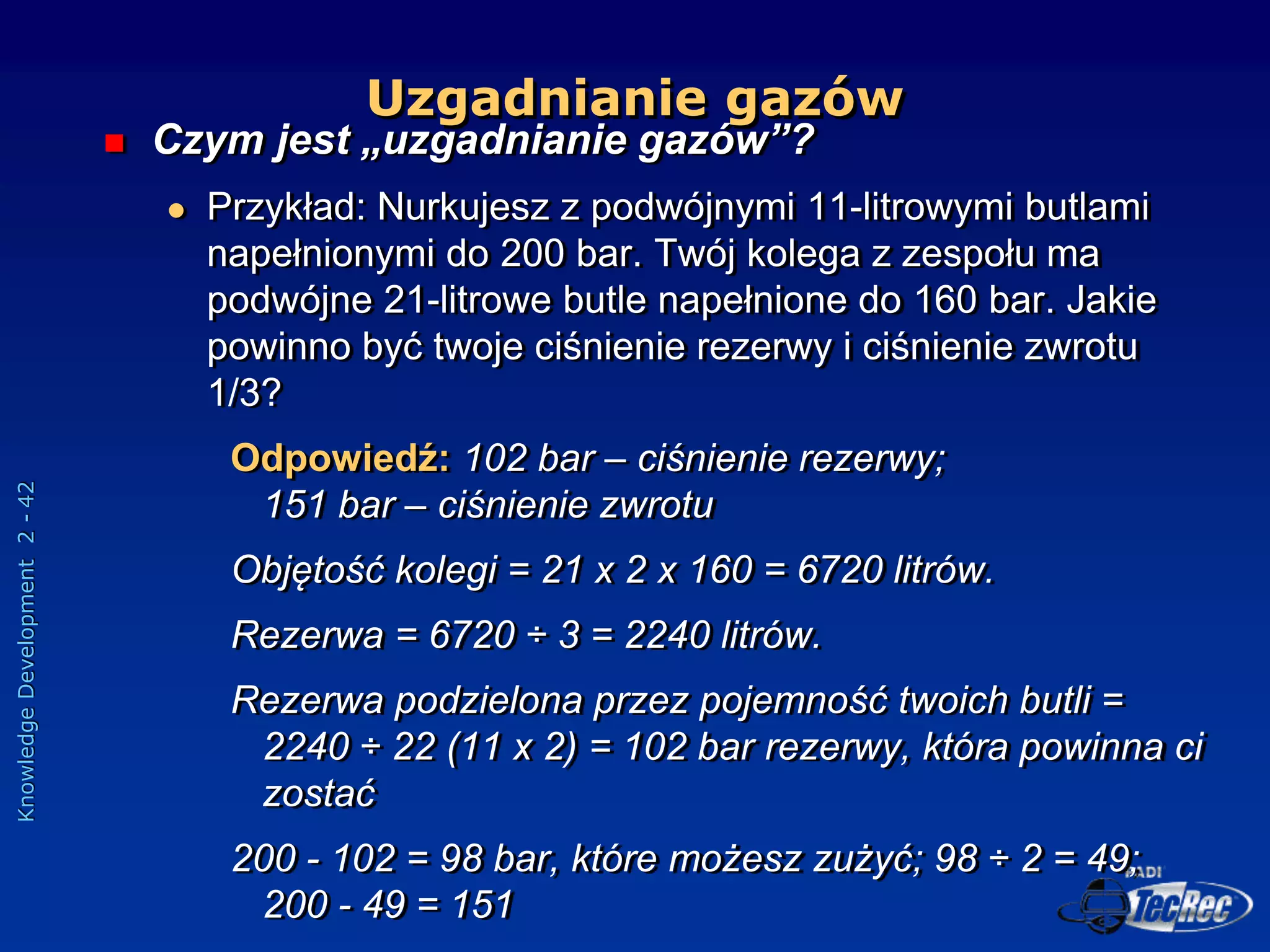 Knowledge
Development
2
-
42
 Czym jest „uzgadnianie gazów”?
 Przykład: Nurkujesz z podwójnymi 11-litrowymi butlami
napełnionymi do 200 bar. Twój kolega z zespołu ma
podwójne 21-litrowe butle napełnione do 160 bar. Jakie
powinno być twoje ciśnienie rezerwy i ciśnienie zwrotu
1/3?
Odpowiedź: 102 bar – ciśnienie rezerwy;
151 bar – ciśnienie zwrotu
Objętość kolegi = 21 x 2 x 160 = 6720 litrów.
Rezerwa = 6720 ÷ 3 = 2240 litrów.
Rezerwa podzielona przez pojemność twoich butli =
2240 ÷ 22 (11 x 2) = 102 bar rezerwy, która powinna ci
zostać
200 - 102 = 98 bar, które możesz zużyć; 98 ÷ 2 = 49;
200 - 49 = 151
Uzgadnianie gazów
 