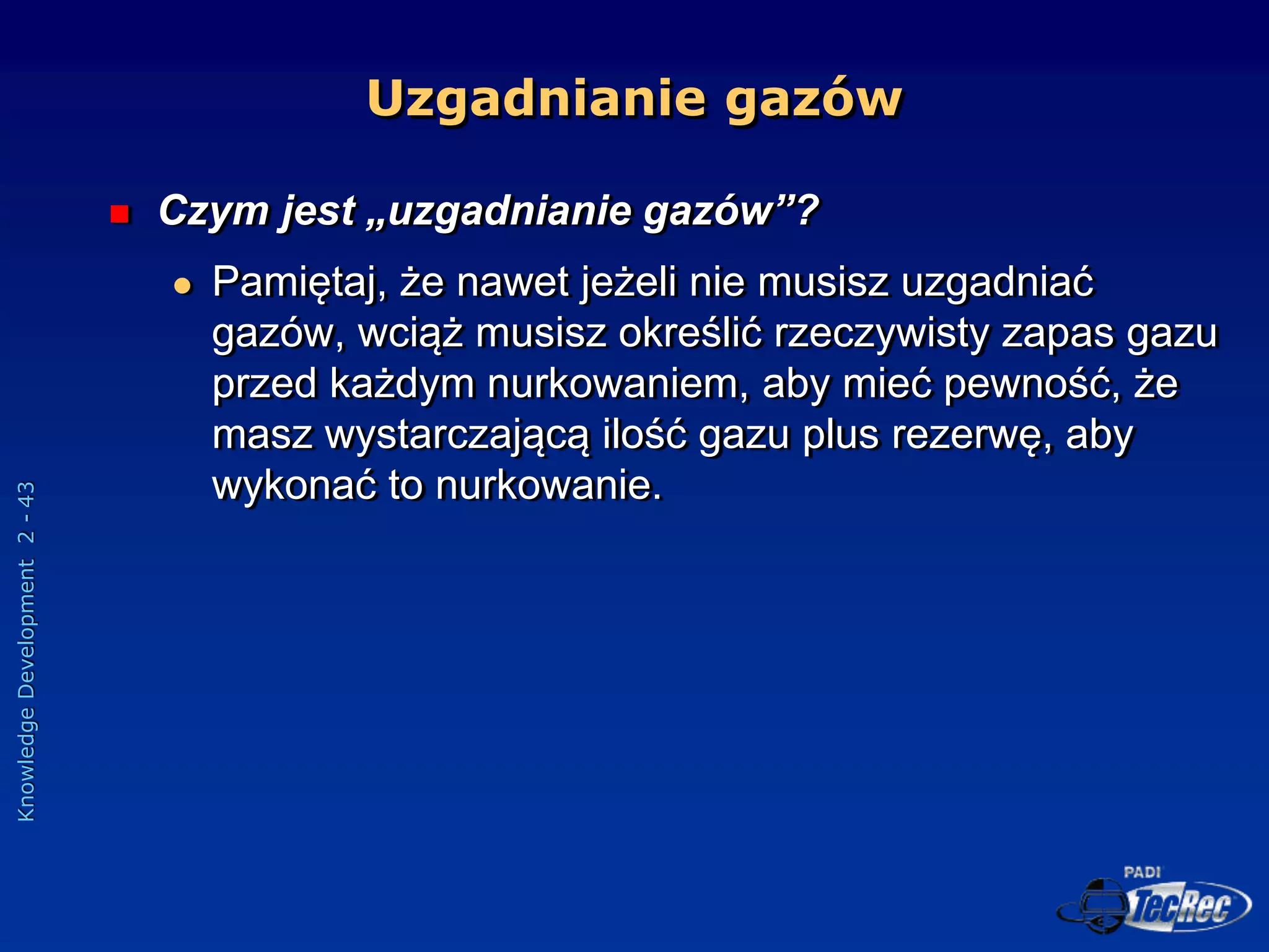 Knowledge
Development
2
-
43
Uzgadnianie gazów
 Czym jest „uzgadnianie gazów”?
 Pamiętaj, że nawet jeżeli nie musisz uzgadniać
gazów, wciąż musisz określić rzeczywisty zapas gazu
przed każdym nurkowaniem, aby mieć pewność, że
masz wystarczającą ilość gazu plus rezerwę, aby
wykonać to nurkowanie.
 