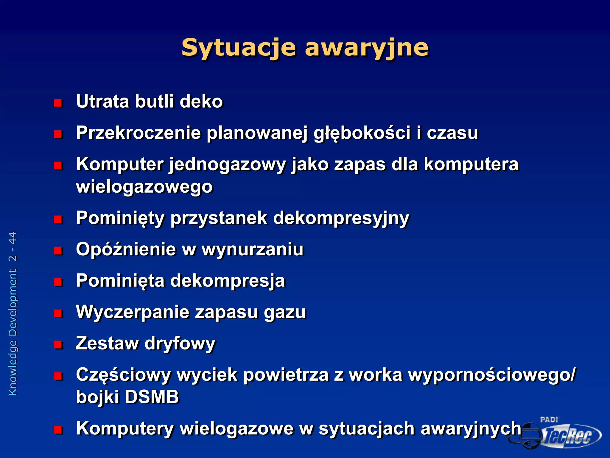 Knowledge
Development
2
-
44
Sytuacje awaryjne
 Utrata butli deko
 Przekroczenie planowanej głębokości i czasu
 Komputer jednogazowy jako zapas dla komputera
wielogazowego
 Pominięty przystanek dekompresyjny
 Opóźnienie w wynurzaniu
 Pominięta dekompresja
 Wyczerpanie zapasu gazu
 Zestaw dryfowy
 Częściowy wyciek powietrza z worka wypornościowego/
bojki DSMB
 Komputery wielogazowe w sytuacjach awaryjnych
 