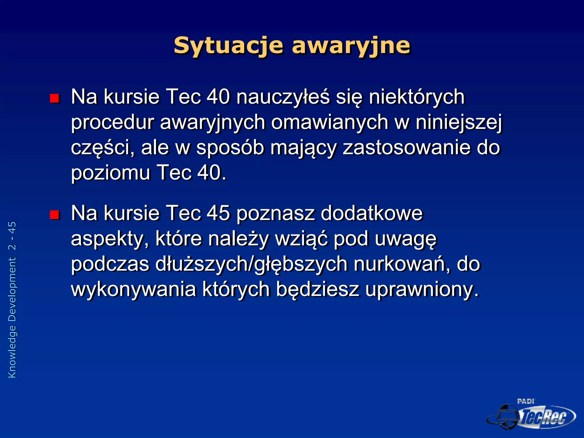 Knowledge
Development
2
-
45
 Na kursie Tec 40 nauczyłeś się niektórych
procedur awaryjnych omawianych w niniejszej
części, ale w sposób mający zastosowanie do
poziomu Tec 40.
 Na kursie Tec 45 poznasz dodatkowe
aspekty, które należy wziąć pod uwagę
podczas dłuższych/głębszych nurkowań, do
wykonywania których będziesz uprawniony.
Sytuacje awaryjne
 