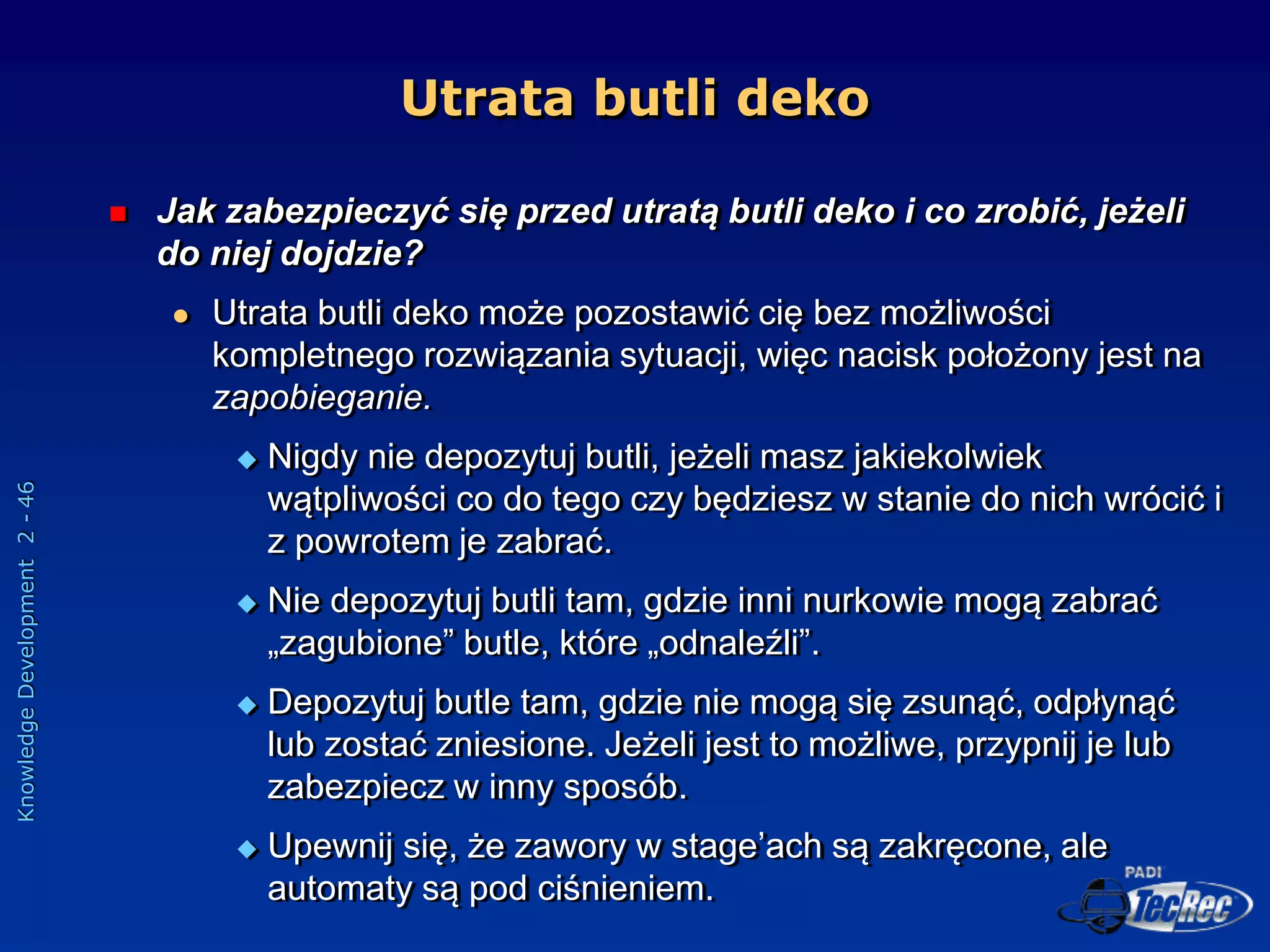 Knowledge
Development
2
-
46
Utrata butli deko
 Jak zabezpieczyć się przed utratą butli deko i co zrobić, jeżeli
do niej dojdzie?
 Utrata butli deko może pozostawić cię bez możliwości
kompletnego rozwiązania sytuacji, więc nacisk położony jest na
zapobieganie.
 Nigdy nie depozytuj butli, jeżeli masz jakiekolwiek
wątpliwości co do tego czy będziesz w stanie do nich wrócić i
z powrotem je zabrać.
 Nie depozytuj butli tam, gdzie inni nurkowie mogą zabrać
„zagubione” butle, które „odnaleźli”.
 Depozytuj butle tam, gdzie nie mogą się zsunąć, odpłynąć
lub zostać zniesione. Jeżeli jest to możliwe, przypnij je lub
zabezpiecz w inny sposób.
 Upewnij się, że zawory w stage’ach są zakręcone, ale
automaty są pod ciśnieniem.
 
