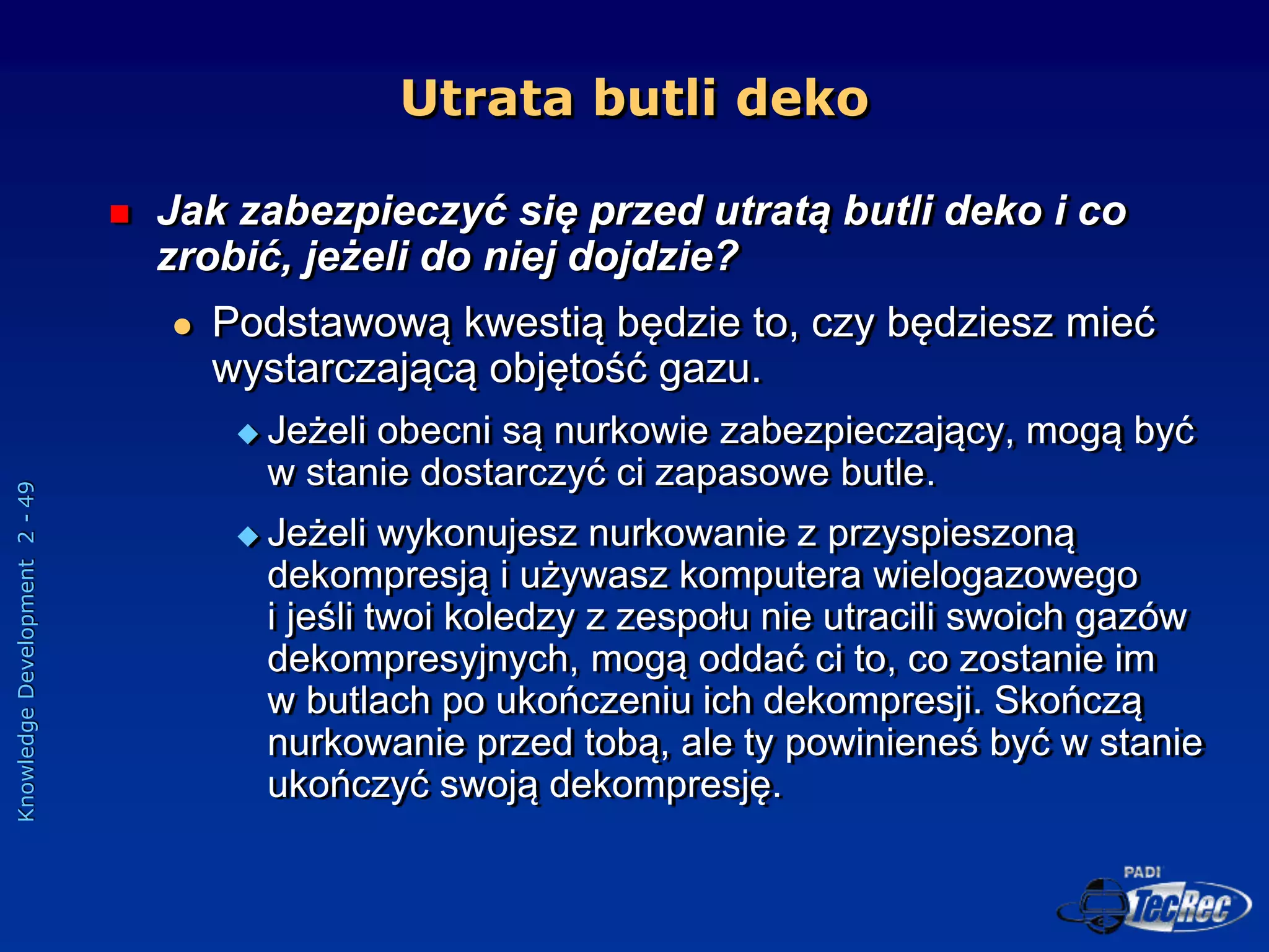 Knowledge
Development
2
-
49
Utrata butli deko
 Jak zabezpieczyć się przed utratą butli deko i co
zrobić, jeżeli do niej dojdzie?
 Podstawową kwestią będzie to, czy będziesz mieć
wystarczającą objętość gazu.
 Jeżeli obecni są nurkowie zabezpieczający, mogą być
w stanie dostarczyć ci zapasowe butle.
 Jeżeli wykonujesz nurkowanie z przyspieszoną
dekompresją i używasz komputera wielogazowego
i jeśli twoi koledzy z zespołu nie utracili swoich gazów
dekompresyjnych, mogą oddać ci to, co zostanie im
w butlach po ukończeniu ich dekompresji. Skończą
nurkowanie przed tobą, ale ty powinieneś być w stanie
ukończyć swoją dekompresję.
 