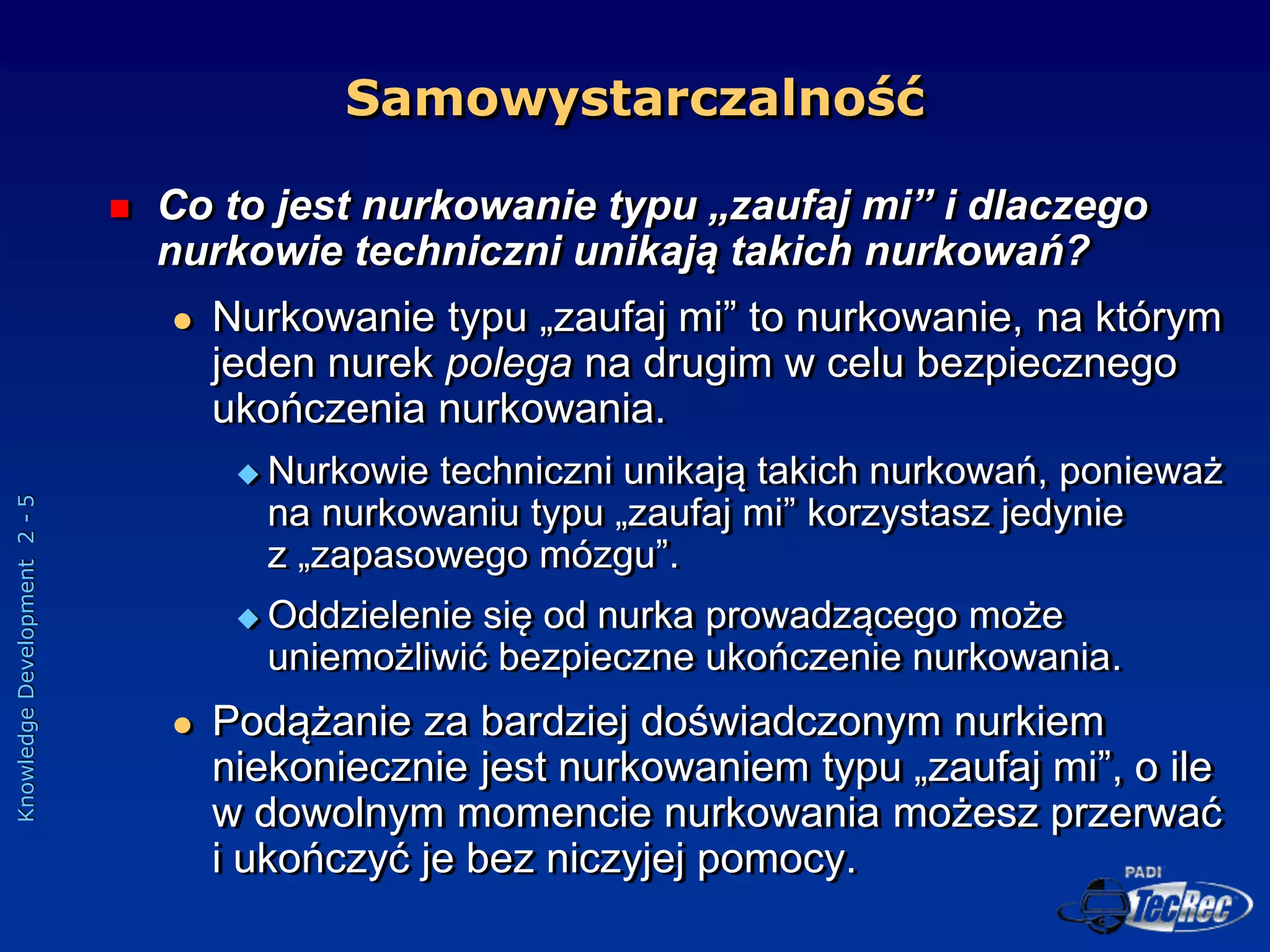 Knowledge
Development
2
-
5
 Co to jest nurkowanie typu „zaufaj mi” i dlaczego
nurkowie techniczni unikają takich nurkowań?
 Nurkowanie typu „zaufaj mi” to nurkowanie, na którym
jeden nurek polega na drugim w celu bezpiecznego
ukończenia nurkowania.
 Nurkowie techniczni unikają takich nurkowań, ponieważ
na nurkowaniu typu „zaufaj mi” korzystasz jedynie
z „zapasowego mózgu”.
 Oddzielenie się od nurka prowadzącego może
uniemożliwić bezpieczne ukończenie nurkowania.
 Podążanie za bardziej doświadczonym nurkiem
niekoniecznie jest nurkowaniem typu „zaufaj mi”, o ile
w dowolnym momencie nurkowania możesz przerwać
i ukończyć je bez niczyjej pomocy.
Samowystarczalność
 