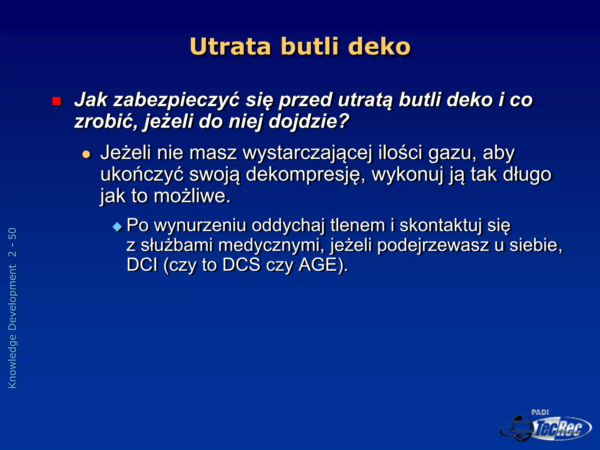 Knowledge
Development
2
-
50
Utrata butli deko
 Jak zabezpieczyć się przed utratą butli deko i co
zrobić, jeżeli do niej dojdzie?
 Jeżeli nie masz wystarczającej ilości gazu, aby
ukończyć swoją dekompresję, wykonuj ją tak długo
jak to możliwe.
 Po wynurzeniu oddychaj tlenem i skontaktuj się
z służbami medycznymi, jeżeli podejrzewasz u siebie,
DCI (czy to DCS czy AGE).
 