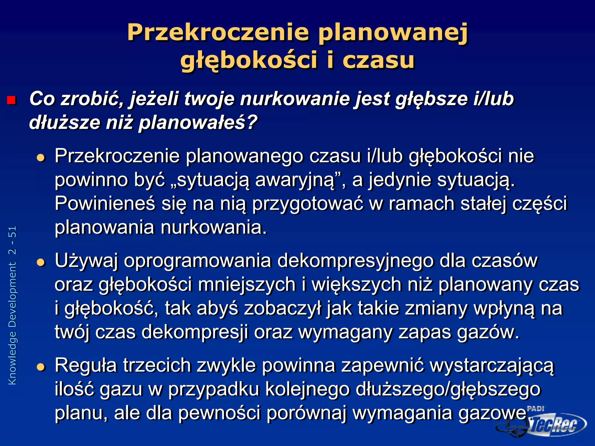 Knowledge
Development
2
-
51
Przekroczenie planowanej
głębokości i czasu
 Co zrobić, jeżeli twoje nurkowanie jest głębsze i/lub
dłuższe niż planowałeś?
 Przekroczenie planowanego czasu i/lub głębokości nie
powinno być „sytuacją awaryjną”, a jedynie sytuacją.
Powinieneś się na nią przygotować w ramach stałej części
planowania nurkowania.
 Używaj oprogramowania dekompresyjnego dla czasów
oraz głębokości mniejszych i większych niż planowany czas
i głębokość, tak abyś zobaczył jak takie zmiany wpłyną na
twój czas dekompresji oraz wymagany zapas gazów.
 Reguła trzecich zwykle powinna zapewnić wystarczającą
ilość gazu w przypadku kolejnego dłuższego/głębszego
planu, ale dla pewności porównaj wymagania gazowe.
 