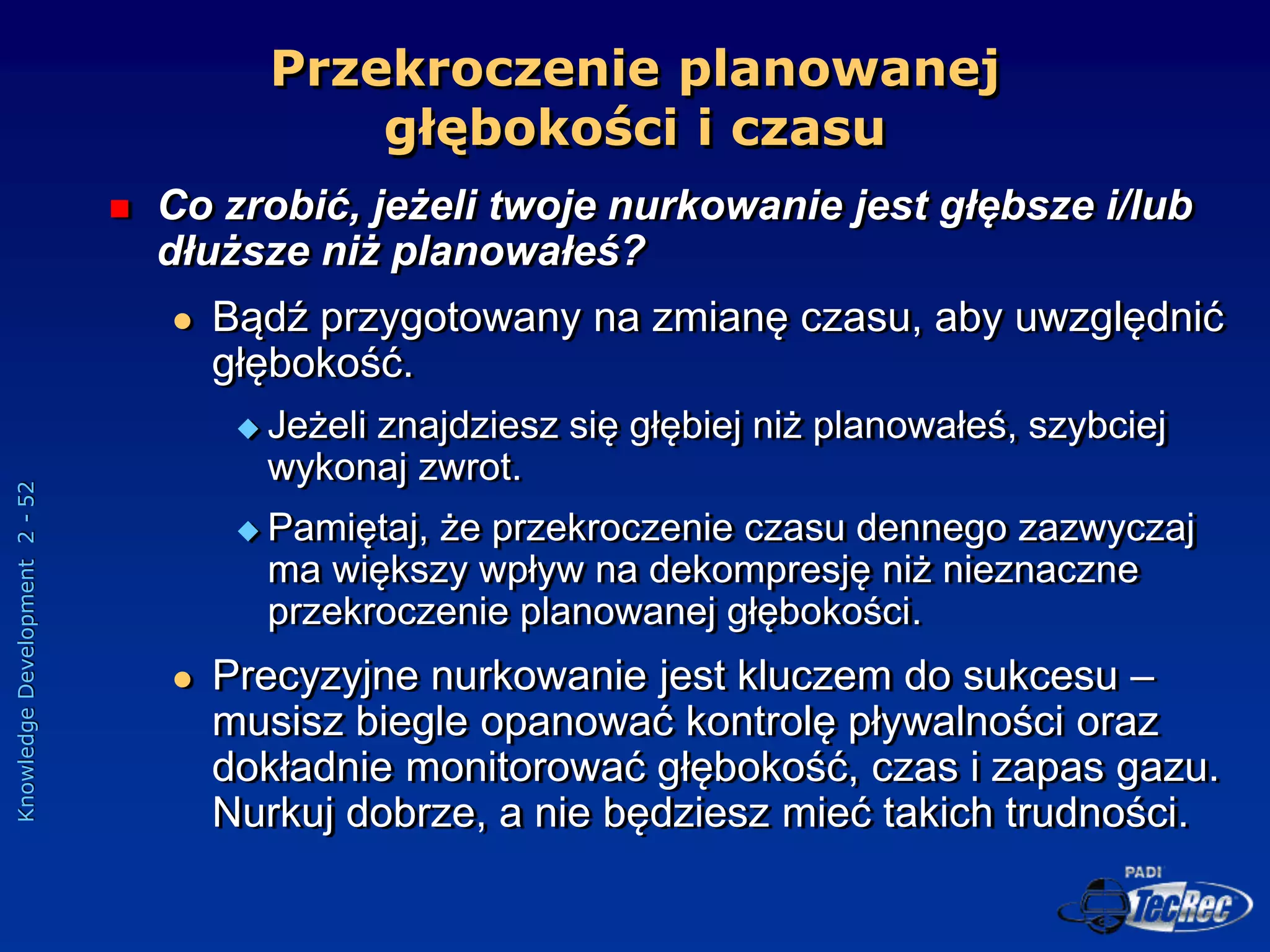 Knowledge
Development
2
-
52
Przekroczenie planowanej
głębokości i czasu
 Co zrobić, jeżeli twoje nurkowanie jest głębsze i/lub
dłuższe niż planowałeś?
 Bądź przygotowany na zmianę czasu, aby uwzględnić
głębokość.
 Jeżeli znajdziesz się głębiej niż planowałeś, szybciej
wykonaj zwrot.
 Pamiętaj, że przekroczenie czasu dennego zazwyczaj
ma większy wpływ na dekompresję niż nieznaczne
przekroczenie planowanej głębokości.
 Precyzyjne nurkowanie jest kluczem do sukcesu –
musisz biegle opanować kontrolę pływalności oraz
dokładnie monitorować głębokość, czas i zapas gazu.
Nurkuj dobrze, a nie będziesz mieć takich trudności.
 