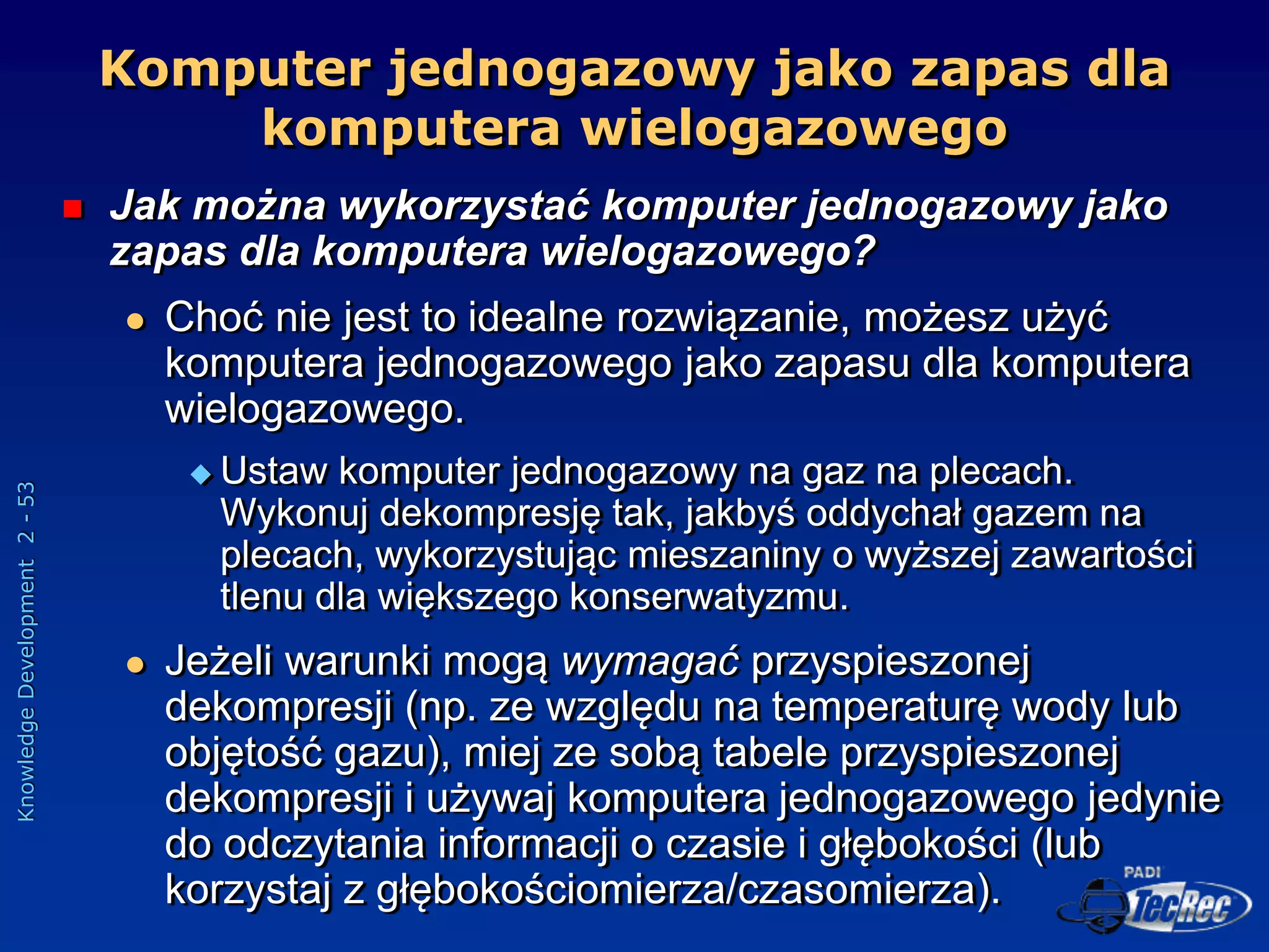 Knowledge
Development
2
-
53
Komputer jednogazowy jako zapas dla
komputera wielogazowego
 Jak można wykorzystać komputer jednogazowy jako
zapas dla komputera wielogazowego?
 Choć nie jest to idealne rozwiązanie, możesz użyć
komputera jednogazowego jako zapasu dla komputera
wielogazowego.
 Ustaw komputer jednogazowy na gaz na plecach.
Wykonuj dekompresję tak, jakbyś oddychał gazem na
plecach, wykorzystując mieszaniny o wyższej zawartości
tlenu dla większego konserwatyzmu.
 Jeżeli warunki mogą wymagać przyspieszonej
dekompresji (np. ze względu na temperaturę wody lub
objętość gazu), miej ze sobą tabele przyspieszonej
dekompresji i używaj komputera jednogazowego jedynie
do odczytania informacji o czasie i głębokości (lub
korzystaj z głębokościomierza/czasomierza).
 