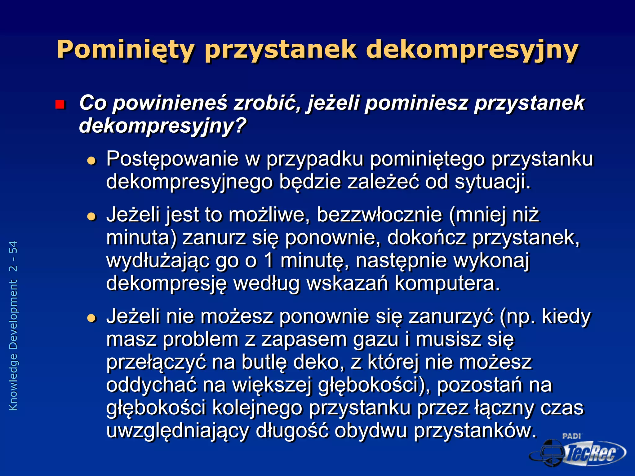 Knowledge
Development
2
-
54
Pominięty przystanek dekompresyjny
 Co powinieneś zrobić, jeżeli pominiesz przystanek
dekompresyjny?
 Postępowanie w przypadku pominiętego przystanku
dekompresyjnego będzie zależeć od sytuacji.
 Jeżeli jest to możliwe, bezzwłocznie (mniej niż
minuta) zanurz się ponownie, dokończ przystanek,
wydłużając go o 1 minutę, następnie wykonaj
dekompresję według wskazań komputera.
 Jeżeli nie możesz ponownie się zanurzyć (np. kiedy
masz problem z zapasem gazu i musisz się
przełączyć na butlę deko, z której nie możesz
oddychać na większej głębokości), pozostań na
głębokości kolejnego przystanku przez łączny czas
uwzględniający długość obydwu przystanków.
 