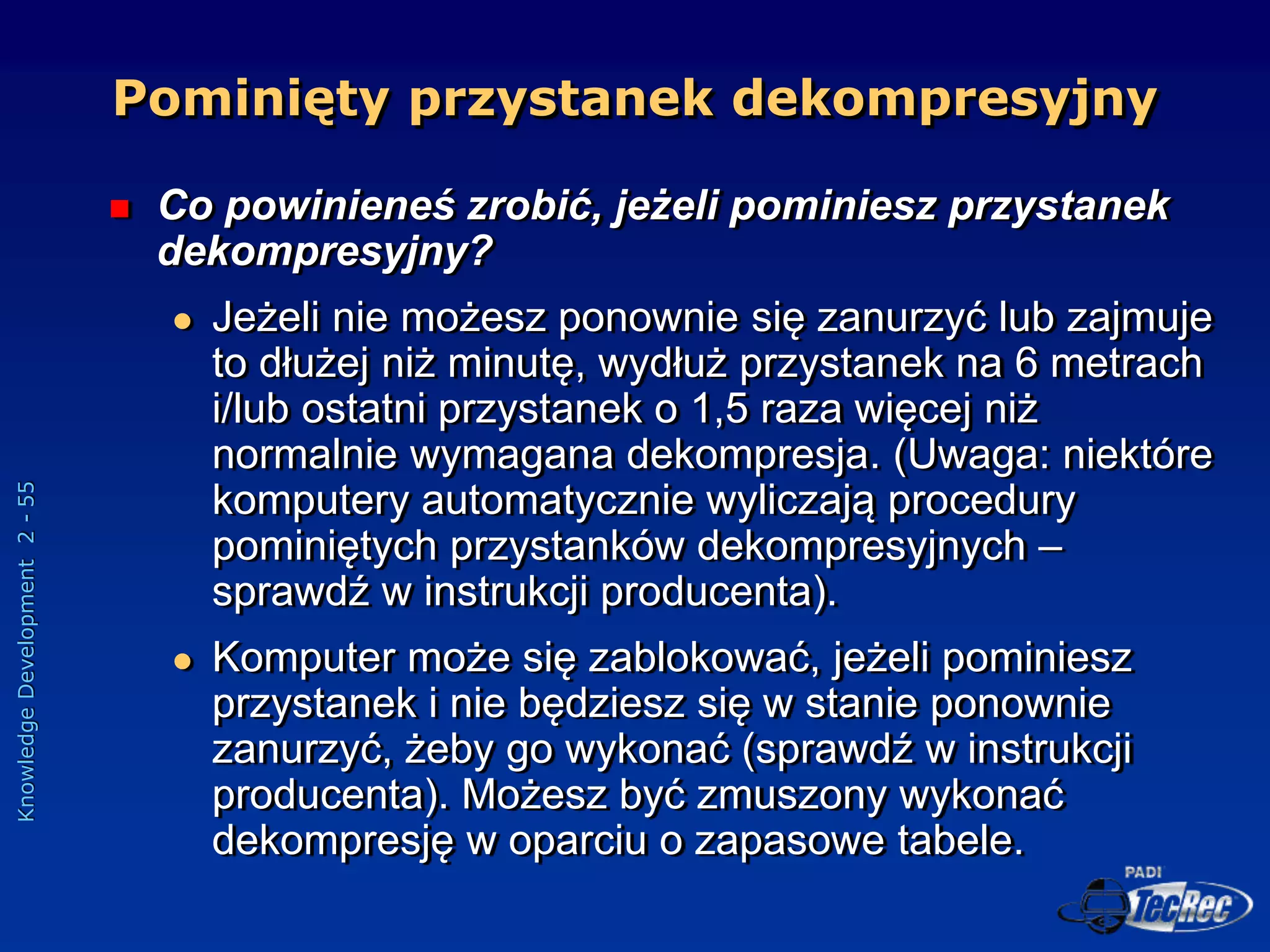 Knowledge
Development
2
-
55
Pominięty przystanek dekompresyjny
 Co powinieneś zrobić, jeżeli pominiesz przystanek
dekompresyjny?
 Jeżeli nie możesz ponownie się zanurzyć lub zajmuje
to dłużej niż minutę, wydłuż przystanek na 6 metrach
i/lub ostatni przystanek o 1,5 raza więcej niż
normalnie wymagana dekompresja. (Uwaga: niektóre
komputery automatycznie wyliczają procedury
pominiętych przystanków dekompresyjnych –
sprawdź w instrukcji producenta).
 Komputer może się zablokować, jeżeli pominiesz
przystanek i nie będziesz się w stanie ponownie
zanurzyć, żeby go wykonać (sprawdź w instrukcji
producenta). Możesz być zmuszony wykonać
dekompresję w oparciu o zapasowe tabele.
 