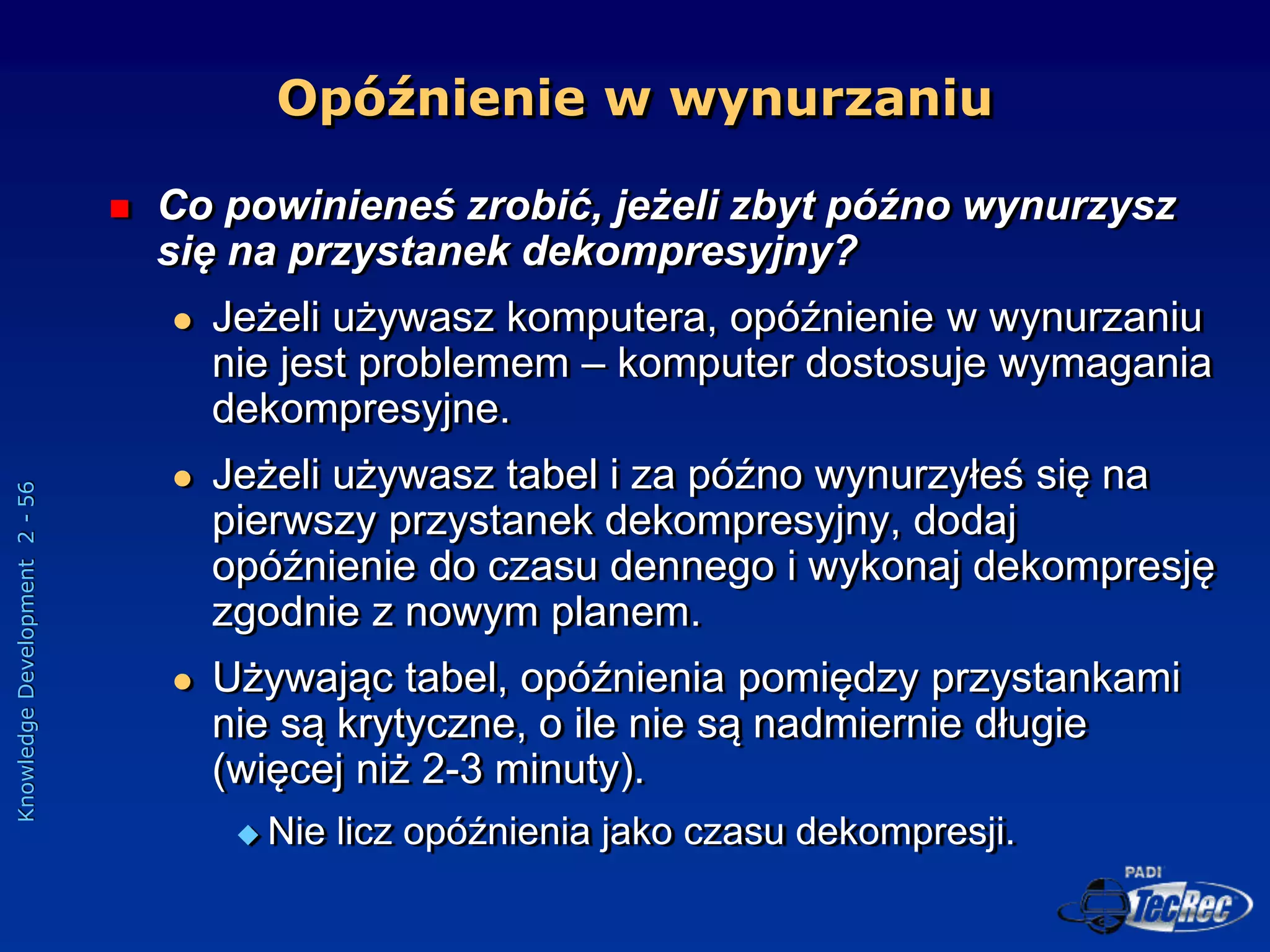 Knowledge
Development
2
-
56
Opóźnienie w wynurzaniu
 Co powinieneś zrobić, jeżeli zbyt późno wynurzysz
się na przystanek dekompresyjny?
 Jeżeli używasz komputera, opóźnienie w wynurzaniu
nie jest problemem – komputer dostosuje wymagania
dekompresyjne.
 Jeżeli używasz tabel i za późno wynurzyłeś się na
pierwszy przystanek dekompresyjny, dodaj
opóźnienie do czasu dennego i wykonaj dekompresję
zgodnie z nowym planem.
 Używając tabel, opóźnienia pomiędzy przystankami
nie są krytyczne, o ile nie są nadmiernie długie
(więcej niż 2-3 minuty).
 Nie licz opóźnienia jako czasu dekompresji.
 
