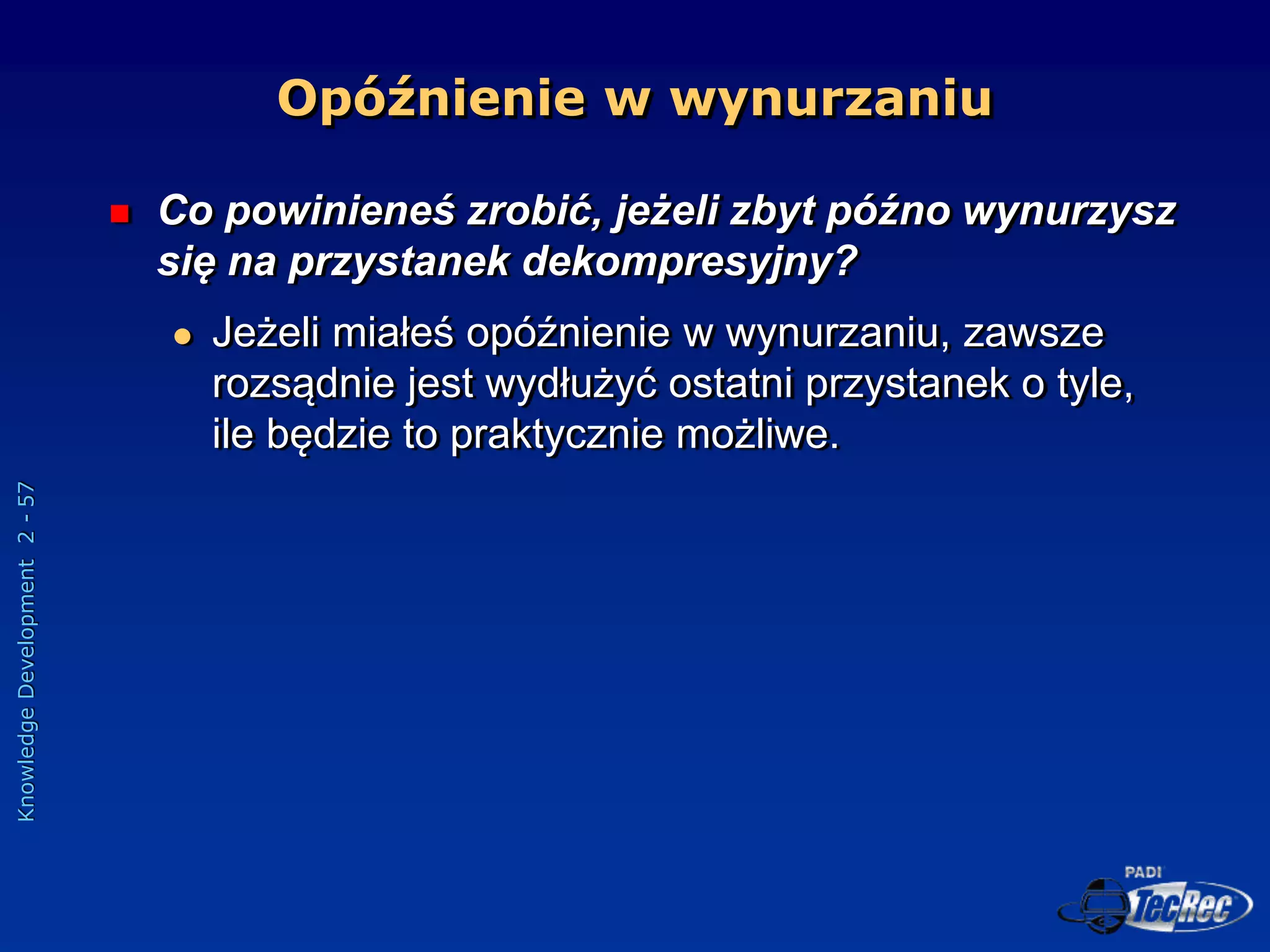 Knowledge
Development
2
-
57
Opóźnienie w wynurzaniu
 Co powinieneś zrobić, jeżeli zbyt późno wynurzysz
się na przystanek dekompresyjny?
 Jeżeli miałeś opóźnienie w wynurzaniu, zawsze
rozsądnie jest wydłużyć ostatni przystanek o tyle,
ile będzie to praktycznie możliwe.
 