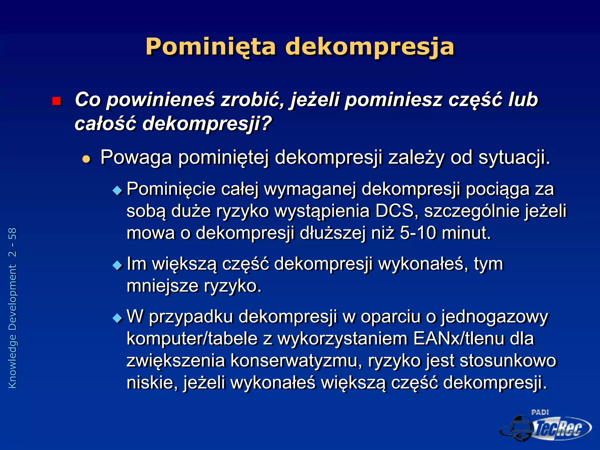 Knowledge
Development
2
-
58
Pominięta dekompresja
 Co powinieneś zrobić, jeżeli pominiesz część lub
całość dekompresji?
 Powaga pominiętej dekompresji zależy od sytuacji.
 Pominięcie całej wymaganej dekompresji pociąga za
sobą duże ryzyko wystąpienia DCS, szczególnie jeżeli
mowa o dekompresji dłuższej niż 5-10 minut.
 Im większą część dekompresji wykonałeś, tym
mniejsze ryzyko.
 W przypadku dekompresji w oparciu o jednogazowy
komputer/tabele z wykorzystaniem EANx/tlenu dla
zwiększenia konserwatyzmu, ryzyko jest stosunkowo
niskie, jeżeli wykonałeś większą część dekompresji.
 