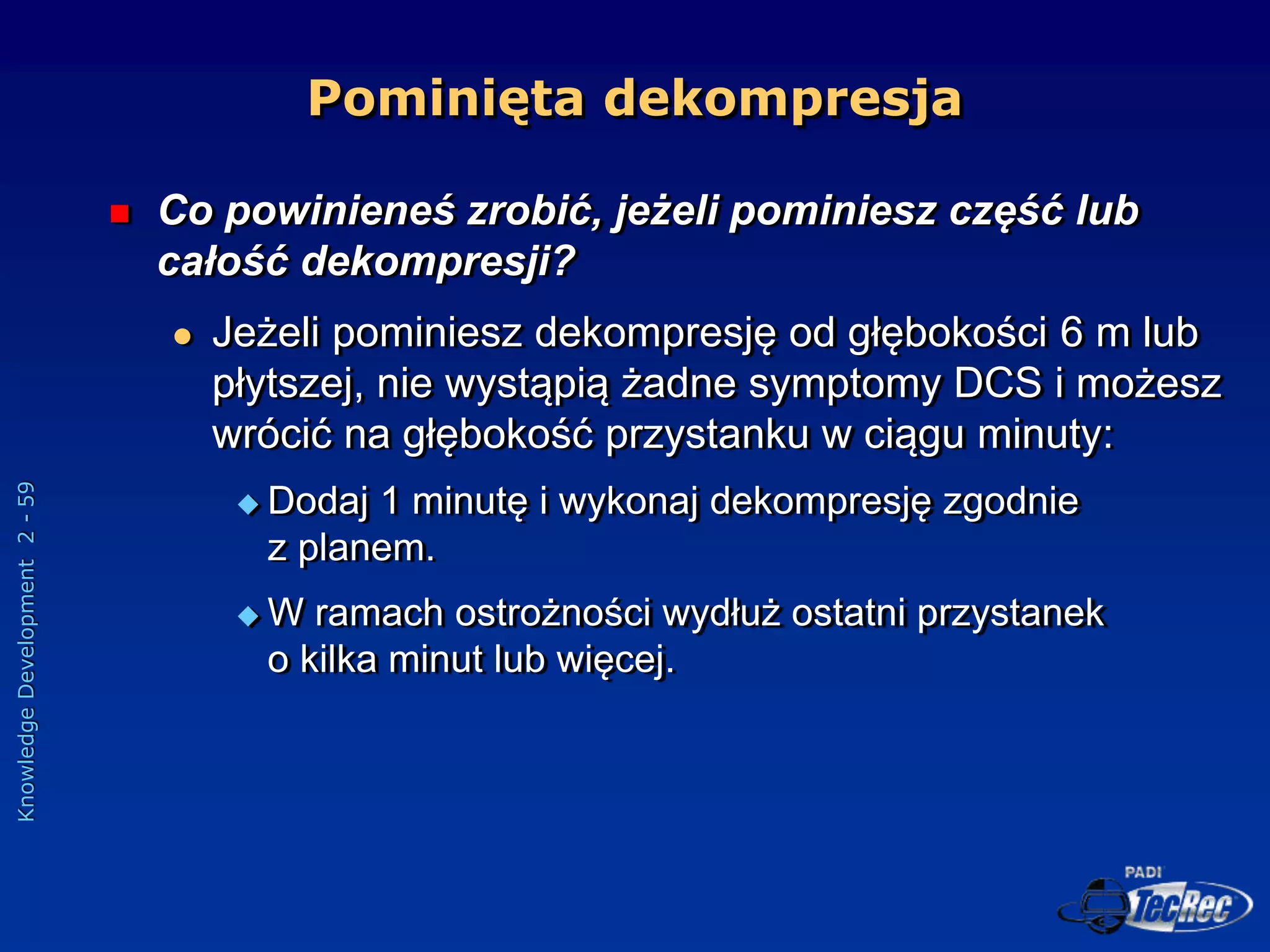 Knowledge
Development
2
-
59
Pominięta dekompresja
 Co powinieneś zrobić, jeżeli pominiesz część lub
całość dekompresji?
 Jeżeli pominiesz dekompresję od głębokości 6 m lub
płytszej, nie wystąpią żadne symptomy DCS i możesz
wrócić na głębokość przystanku w ciągu minuty:
 Dodaj 1 minutę i wykonaj dekompresję zgodnie
z planem.
 W ramach ostrożności wydłuż ostatni przystanek
o kilka minut lub więcej.
 