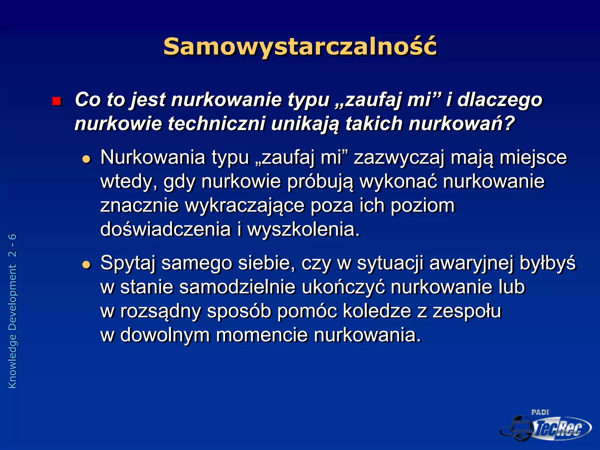 Knowledge
Development
2
-
6
 Co to jest nurkowanie typu „zaufaj mi” i dlaczego
nurkowie techniczni unikają takich nurkowań?
 Nurkowania typu „zaufaj mi” zazwyczaj mają miejsce
wtedy, gdy nurkowie próbują wykonać nurkowanie
znacznie wykraczające poza ich poziom
doświadczenia i wyszkolenia.
 Spytaj samego siebie, czy w sytuacji awaryjnej byłbyś
w stanie samodzielnie ukończyć nurkowanie lub
w rozsądny sposób pomóc koledze z zespołu
w dowolnym momencie nurkowania.
Samowystarczalność
 