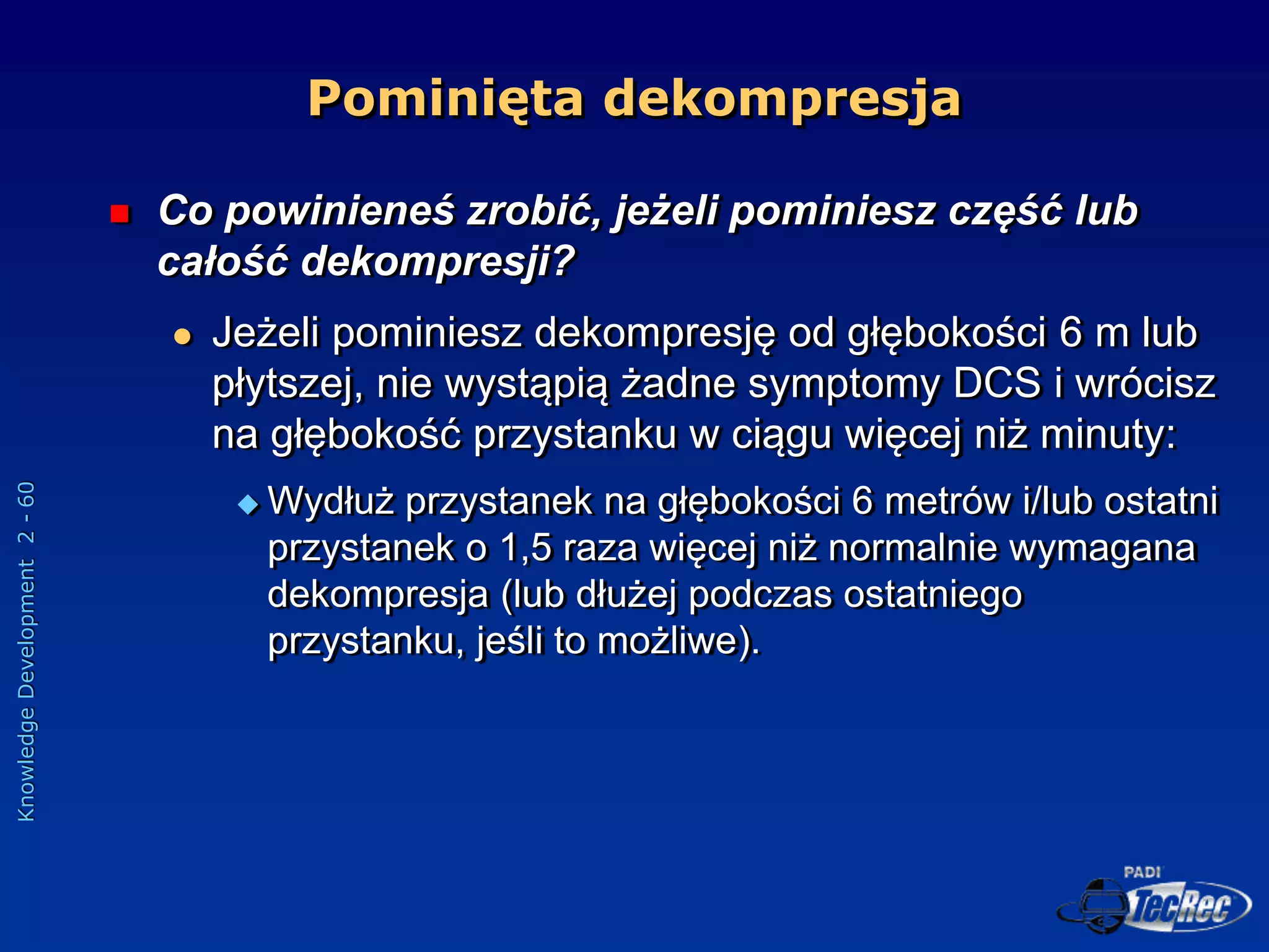 Knowledge
Development
2
-
60
Pominięta dekompresja
 Co powinieneś zrobić, jeżeli pominiesz część lub
całość dekompresji?
 Jeżeli pominiesz dekompresję od głębokości 6 m lub
płytszej, nie wystąpią żadne symptomy DCS i wrócisz
na głębokość przystanku w ciągu więcej niż minuty:
 Wydłuż przystanek na głębokości 6 metrów i/lub ostatni
przystanek o 1,5 raza więcej niż normalnie wymagana
dekompresja (lub dłużej podczas ostatniego
przystanku, jeśli to możliwe).
 