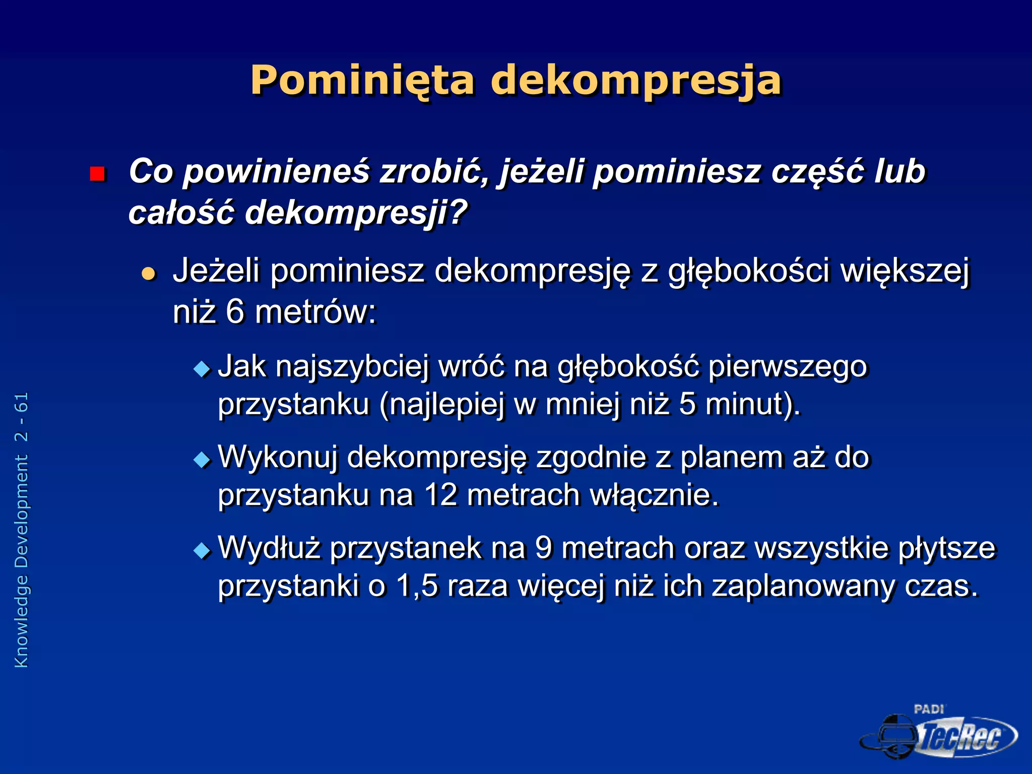 Knowledge
Development
2
-
61
Pominięta dekompresja
 Co powinieneś zrobić, jeżeli pominiesz część lub
całość dekompresji?
 Jeżeli pominiesz dekompresję z głębokości większej
niż 6 metrów:
 Jak najszybciej wróć na głębokość pierwszego
przystanku (najlepiej w mniej niż 5 minut).
 Wykonuj dekompresję zgodnie z planem aż do
przystanku na 12 metrach włącznie.
 Wydłuż przystanek na 9 metrach oraz wszystkie płytsze
przystanki o 1,5 raza więcej niż ich zaplanowany czas.
 