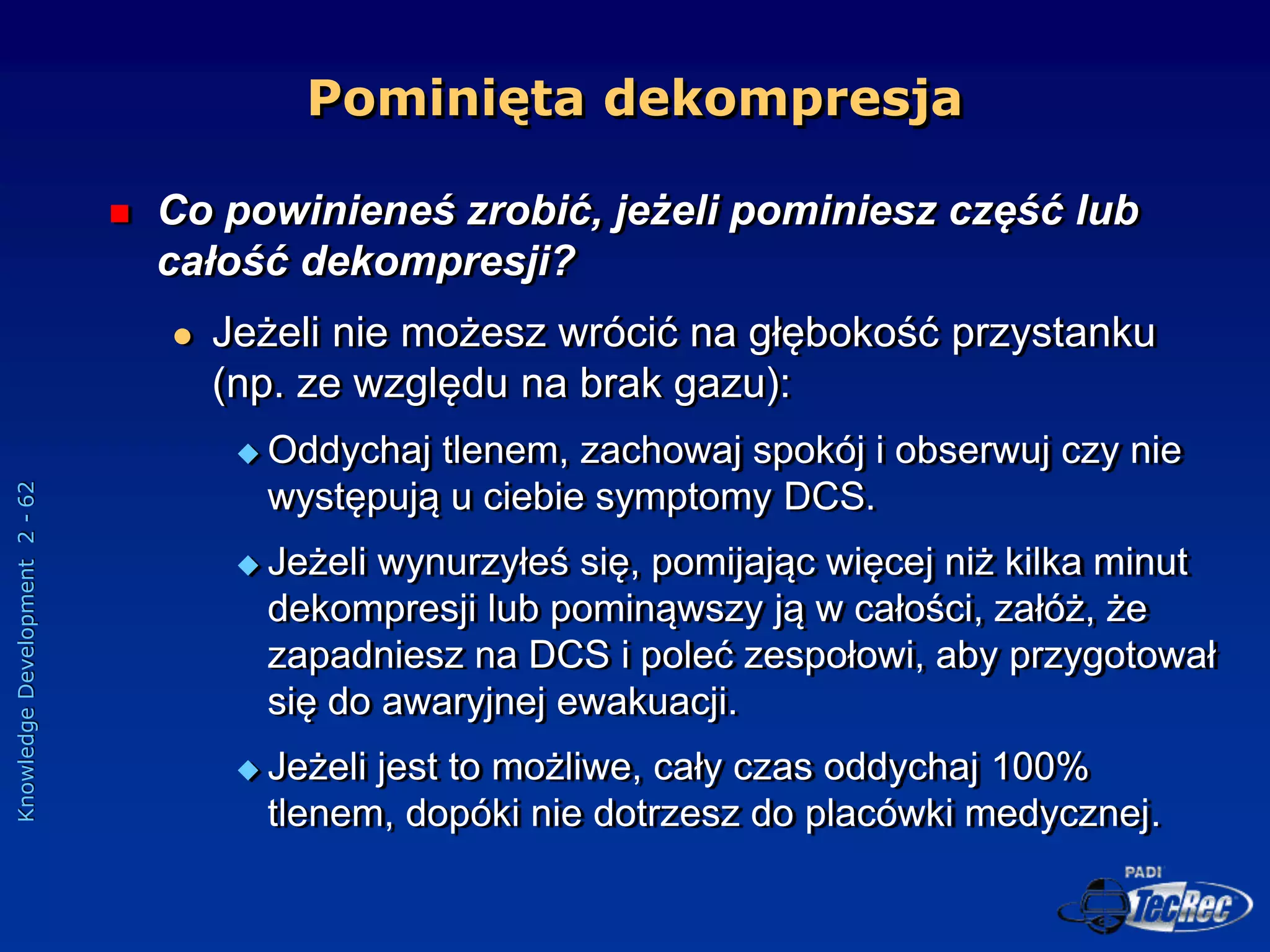Knowledge
Development
2
-
62
Pominięta dekompresja
 Co powinieneś zrobić, jeżeli pominiesz część lub
całość dekompresji?
 Jeżeli nie możesz wrócić na głębokość przystanku
(np. ze względu na brak gazu):
 Oddychaj tlenem, zachowaj spokój i obserwuj czy nie
występują u ciebie symptomy DCS.
 Jeżeli wynurzyłeś się, pomijając więcej niż kilka minut
dekompresji lub pominąwszy ją w całości, załóż, że
zapadniesz na DCS i poleć zespołowi, aby przygotował
się do awaryjnej ewakuacji.
 Jeżeli jest to możliwe, cały czas oddychaj 100%
tlenem, dopóki nie dotrzesz do placówki medycznej.
 