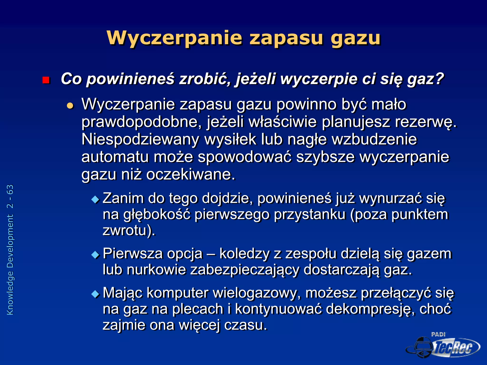 Knowledge
Development
2
-
63
 Co powinieneś zrobić, jeżeli wyczerpie ci się gaz?
 Wyczerpanie zapasu gazu powinno być mało
prawdopodobne, jeżeli właściwie planujesz rezerwę.
Niespodziewany wysiłek lub nagłe wzbudzenie
automatu może spowodować szybsze wyczerpanie
gazu niż oczekiwane.
 Zanim do tego dojdzie, powinieneś już wynurzać się
na głębokość pierwszego przystanku (poza punktem
zwrotu).
 Pierwsza opcja – koledzy z zespołu dzielą się gazem
lub nurkowie zabezpieczający dostarczają gaz.
 Mając komputer wielogazowy, możesz przełączyć się
na gaz na plecach i kontynuować dekompresję, choć
zajmie ona więcej czasu.
Wyczerpanie zapasu gazu
 