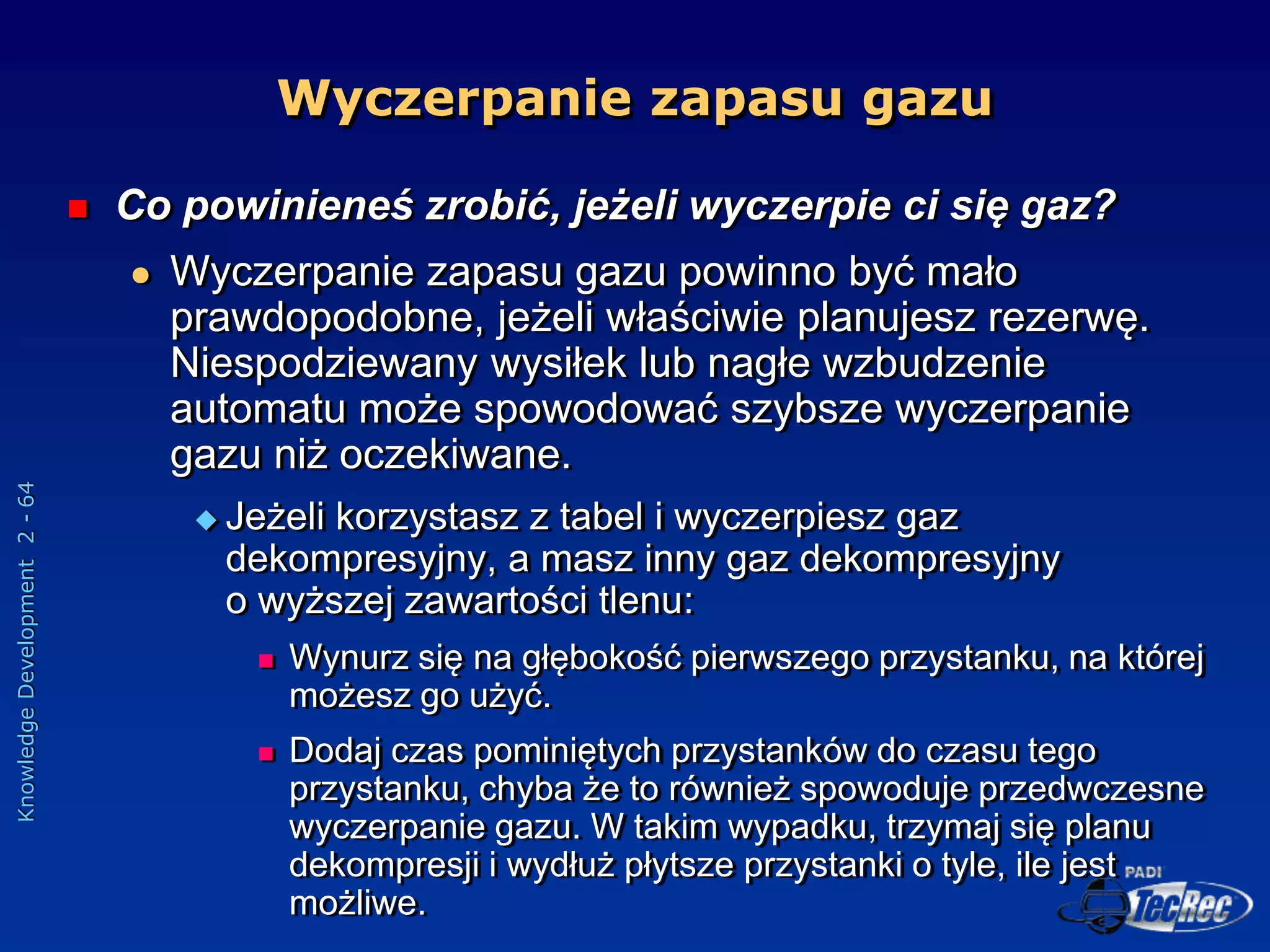 Knowledge
Development
2
-
64
 Co powinieneś zrobić, jeżeli wyczerpie ci się gaz?
 Wyczerpanie zapasu gazu powinno być mało
prawdopodobne, jeżeli właściwie planujesz rezerwę.
Niespodziewany wysiłek lub nagłe wzbudzenie
automatu może spowodować szybsze wyczerpanie
gazu niż oczekiwane.
 Jeżeli korzystasz z tabel i wyczerpiesz gaz
dekompresyjny, a masz inny gaz dekompresyjny
o wyższej zawartości tlenu:
 Wynurz się na głębokość pierwszego przystanku, na której
możesz go użyć.
 Dodaj czas pominiętych przystanków do czasu tego
przystanku, chyba że to również spowoduje przedwczesne
wyczerpanie gazu. W takim wypadku, trzymaj się planu
dekompresji i wydłuż płytsze przystanki o tyle, ile jest
możliwe.
Wyczerpanie zapasu gazu
 