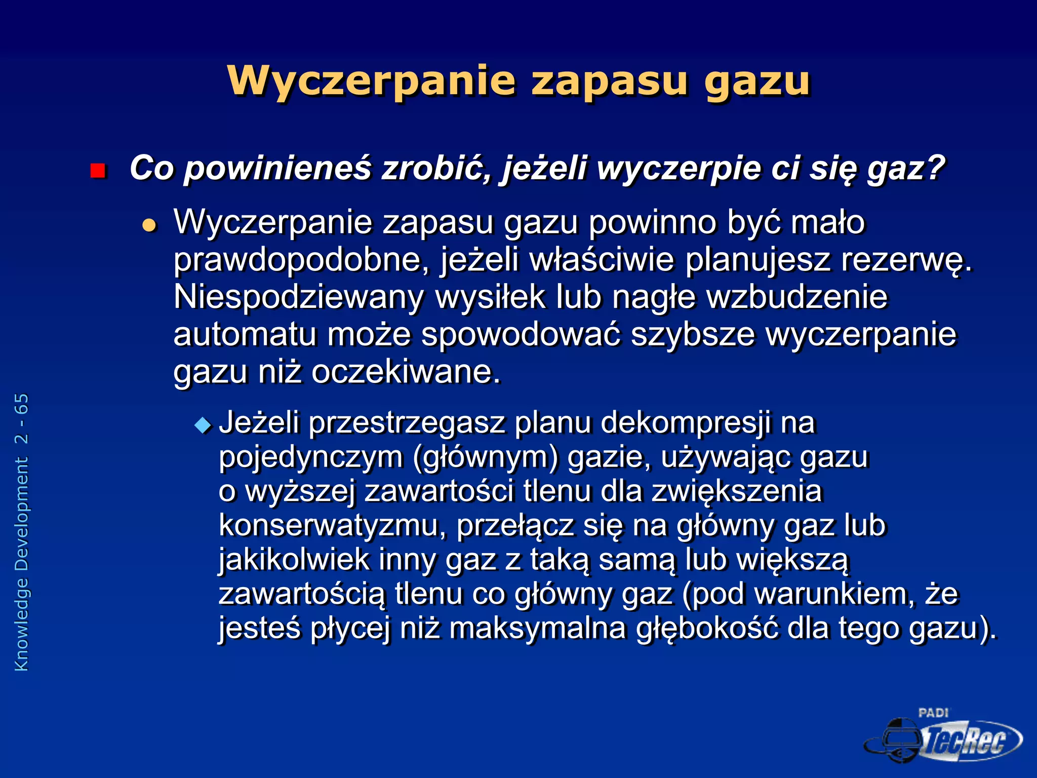Knowledge
Development
2
-
65
 Co powinieneś zrobić, jeżeli wyczerpie ci się gaz?
 Wyczerpanie zapasu gazu powinno być mało
prawdopodobne, jeżeli właściwie planujesz rezerwę.
Niespodziewany wysiłek lub nagłe wzbudzenie
automatu może spowodować szybsze wyczerpanie
gazu niż oczekiwane.
 Jeżeli przestrzegasz planu dekompresji na
pojedynczym (głównym) gazie, używając gazu
o wyższej zawartości tlenu dla zwiększenia
konserwatyzmu, przełącz się na główny gaz lub
jakikolwiek inny gaz z taką samą lub większą
zawartością tlenu co główny gaz (pod warunkiem, że
jesteś płycej niż maksymalna głębokość dla tego gazu).
Wyczerpanie zapasu gazu
 