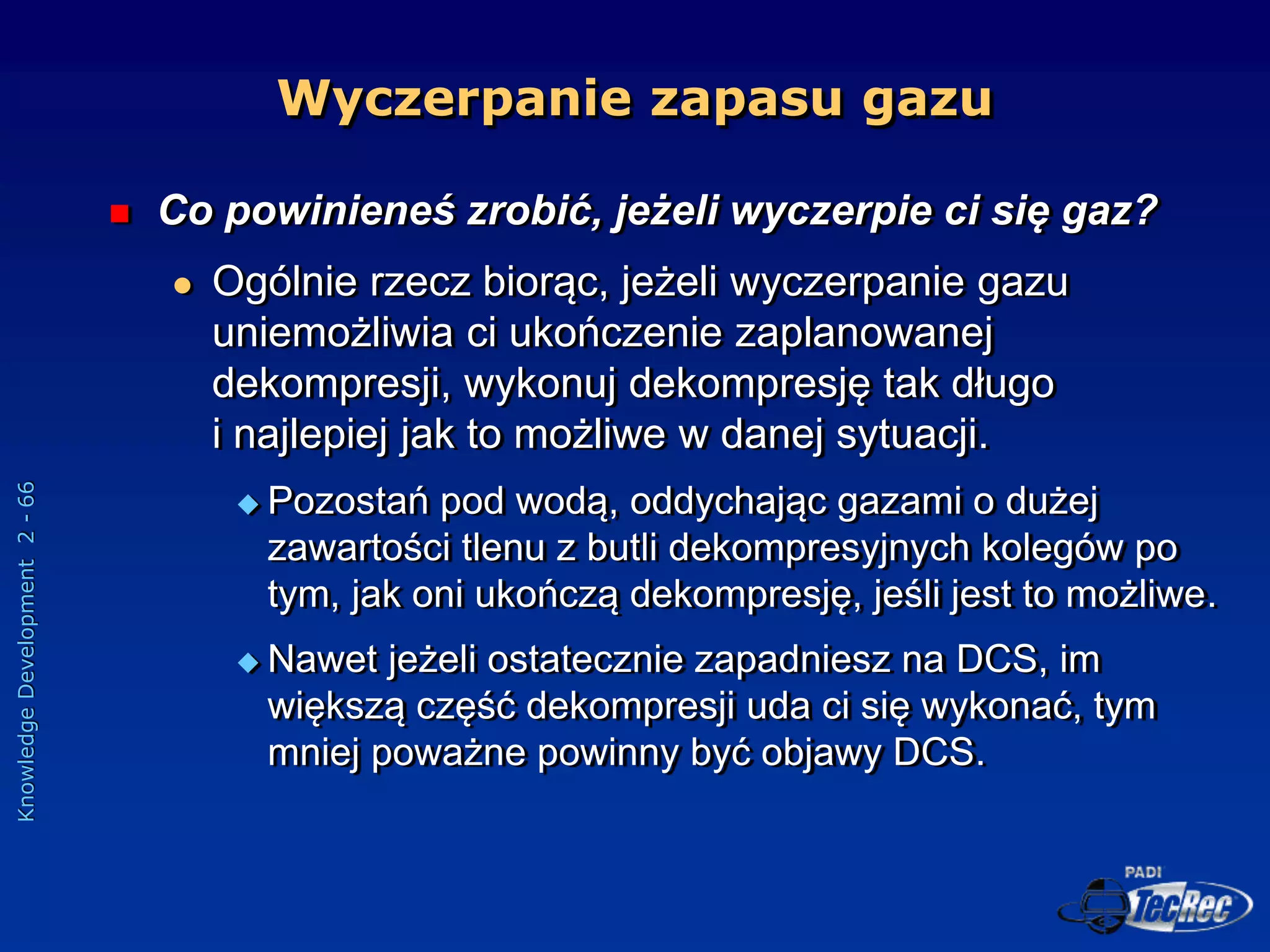 Knowledge
Development
2
-
66
 Co powinieneś zrobić, jeżeli wyczerpie ci się gaz?
 Ogólnie rzecz biorąc, jeżeli wyczerpanie gazu
uniemożliwia ci ukończenie zaplanowanej
dekompresji, wykonuj dekompresję tak długo
i najlepiej jak to możliwe w danej sytuacji.
 Pozostań pod wodą, oddychając gazami o dużej
zawartości tlenu z butli dekompresyjnych kolegów po
tym, jak oni ukończą dekompresję, jeśli jest to możliwe.
 Nawet jeżeli ostatecznie zapadniesz na DCS, im
większą część dekompresji uda ci się wykonać, tym
mniej poważne powinny być objawy DCS.
Wyczerpanie zapasu gazu
 