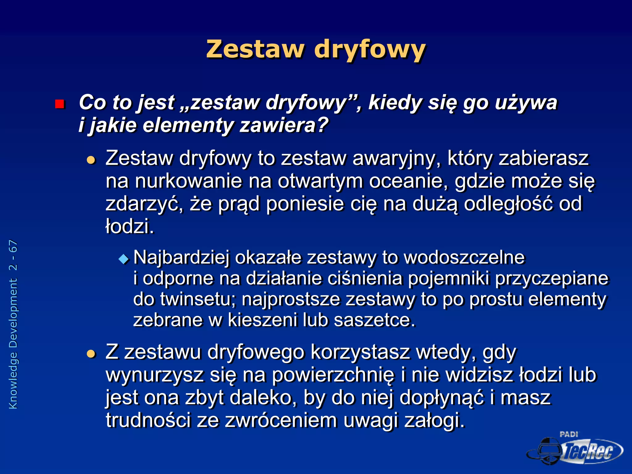 Knowledge
Development
2
-
67
Zestaw dryfowy
 Co to jest „zestaw dryfowy”, kiedy się go używa
i jakie elementy zawiera?
 Zestaw dryfowy to zestaw awaryjny, który zabierasz
na nurkowanie na otwartym oceanie, gdzie może się
zdarzyć, że prąd poniesie cię na dużą odległość od
łodzi.
 Najbardziej okazałe zestawy to wodoszczelne
i odporne na działanie ciśnienia pojemniki przyczepiane
do twinsetu; najprostsze zestawy to po prostu elementy
zebrane w kieszeni lub saszetce.
 Z zestawu dryfowego korzystasz wtedy, gdy
wynurzysz się na powierzchnię i nie widzisz łodzi lub
jest ona zbyt daleko, by do niej dopłynąć i masz
trudności ze zwróceniem uwagi załogi.
 