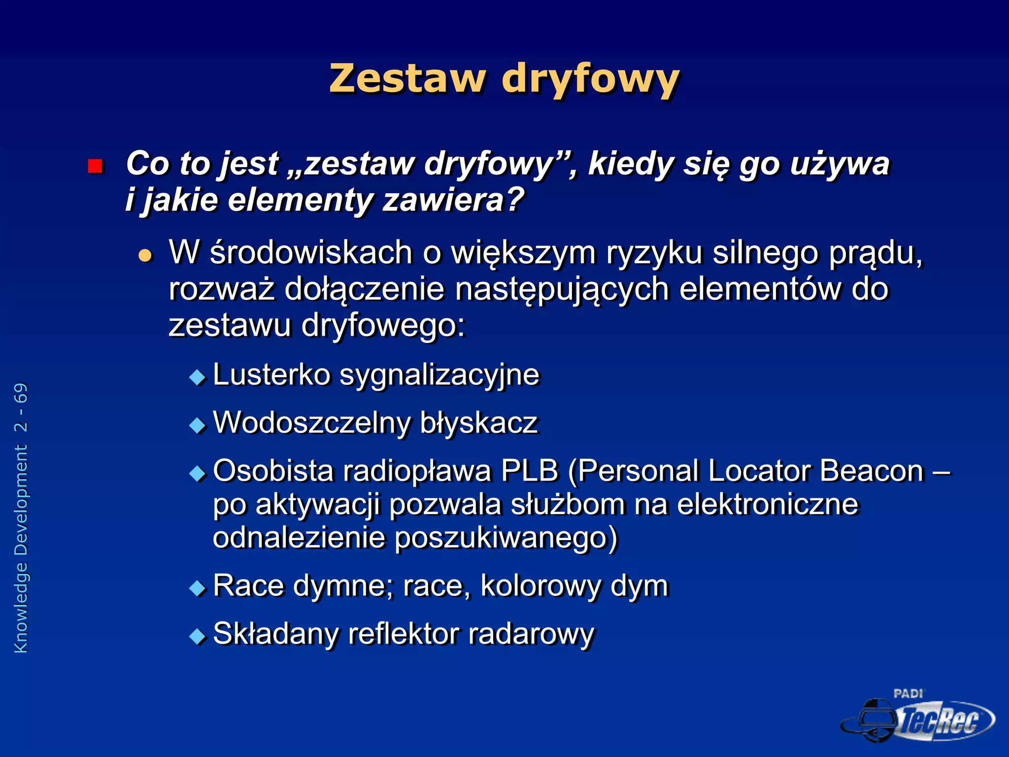 Knowledge
Development
2
-
69
Zestaw dryfowy
 Co to jest „zestaw dryfowy”, kiedy się go używa
i jakie elementy zawiera?
 W środowiskach o większym ryzyku silnego prądu,
rozważ dołączenie następujących elementów do
zestawu dryfowego:
 Lusterko sygnalizacyjne
 Wodoszczelny błyskacz
 Osobista radiopława PLB (Personal Locator Beacon –
po aktywacji pozwala służbom na elektroniczne
odnalezienie poszukiwanego)
 Race dymne; race, kolorowy dym
 Składany reflektor radarowy
 